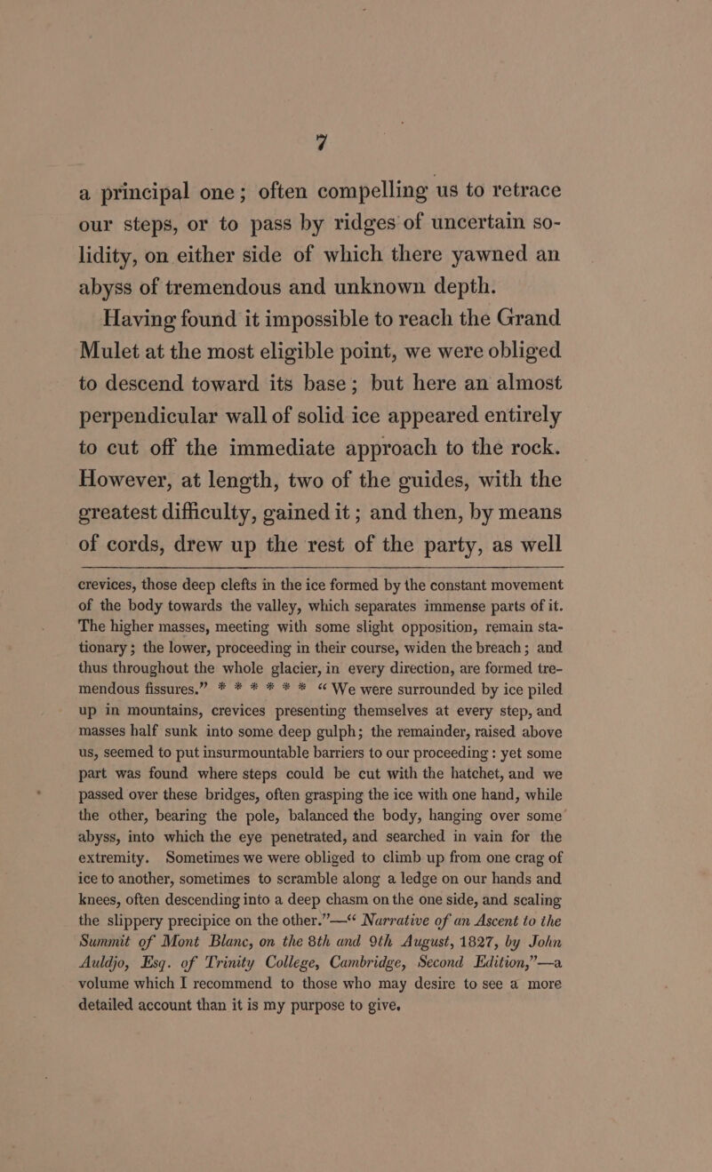 a principal one; often compelling us to retrace our steps, or to pass by ridges of uncertain so- lidity, on either side of which there yawned an abyss of tremendous and unknown depth. Having found it impossible to reach the Grand Mulet at the most eligible point, we were obliged to descend toward its base; but here an almost perpendicular wall of solid ice appeared entirely to cut off the immediate approach to the rock. However, at length, two of the guides, with the greatest difficulty, gained it; and then, by means of cords, drew up the rest of the party, as well crevices, those deep clefts in the ice formed by the constant movement of the body towards the valley, which separates immense parts of it. The higher masses, meeting with some slight opposition, remain sta- tionary ; the lower, proceeding in their course, widen the breach; and thus throughout the whole glacier, in every direction, are formed tre- mendous fissures.” * * * * * * “ We were surrounded by ice piled up in mountains, crevices presenting themselves at every step, and masses half sunk into some deep gulph; the remainder, raised above us, seemed to put insurmountable barriers to our proceeding : yet some part was found where steps could be cut with the hatchet, and we passed over these bridges, often grasping the ice with one hand, while the other, bearing the pole, balanced the body, hanging over some abyss, into which the eye penetrated, and searched in vain for the extremity. Sometimes we were obliged to climb up from one crag of ice to another, sometimes to scramble along a ledge on our hands and knees, often descending into a deep chasm on the one side, and scaling the slippery precipice on the other.”—“ Narrative of an Ascent to the Summit of Mont Blanc, on the 8th and 9th August, 1827, by John Auldjo, Esq. of Trinity College, Cambridge, Second Edition,”—a volume which I recommend to those who may desire to see a more detailed account than it is my purpose to give,