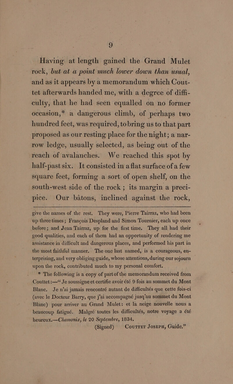 Having at length gained the Grand Mulet rock, but at a point much lower down than usual, and as it appears by a memorandum which Cout-. tet afterwards handed me, with a degree of diffi- culty, that he had seen equalled on no former occasion,* a dangerous climb, of perhaps two hundred feet, was required, to bring us to that part proposed as our resting place for the night; a nar- row ledge, usually selected, as being out of the reach of avalanches. We reached this spot by half-past six. It consisted in a flat surface of a few square feet, forming a sort of open shelf, on the south-west side of the rock ; its margin a preci- pice. Our batons, inclined against the rock, give the names of the rest. They were, Pierre Tairraz, who had been up three times ; Francois Despland and Simon Tournier, each up once before; and Jean Tairraz, up for the first time. They all had their good qualities, and each of them had an opportunity of rendering me assistance in difficult and dangerous places, and performed his part in the most faithful manner. The one last named, is a courageous, en- terprising, and very obliging guide, whose attentions, during our sojourn — upon the rock, contributed much to my personal comfort. -* The following is a copy of partof the memorandum received from Couttet :—“ Je soussigne et certifie avoir été 9 fois au sommet du Mont Blanc. Je n’ai jamais rencontré autant de difficultés que cette fois-ci (avec le Docteur Barry, gue j’ai accompagné jusq’au sommet du Mont Blanc) pour arriver au Grand Mulet: et la neige nouvelle nous a beaucoup fatigué. Malgré toutes les difficultés, notre voyage a été heureux.—Chamoniz, le 20 Septembre, 1834. (Signed) § Coutrer Josrrn, Guide.”