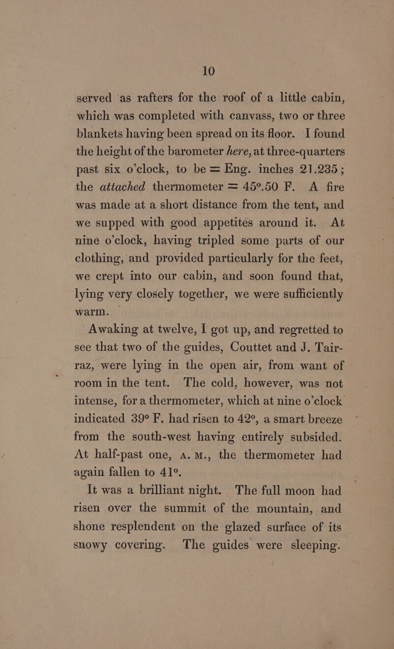 served as rafters for the roof of a little cabin, which was completed with canvass, two or three blankets having been spread on its floor. I found the height of the barometer here, at three-quarters past six o’clock, to be = Eng. inches 21.235; the attached thermometer = 45°.50 F. A fire was made at a short distance from the tent, and we supped with good appetites around it. At nine o'clock, having tripled some parts of our clothing, and provided particularly for the feet, — we crept into our cabin, and soon found that, lying very closely together, we were sufhciently warm. | Awaking at twelve, | got up, and regretted to see that two of the guides, Couttet and J. Tair- raz, were lying in the open air, from want of room in the tent. The cold, however, was not intense, for a thermometer, which at nine o’clock indicated 39° F. had risen to 42°, a smart breeze from the south-west having entirely subsided. At half-past one, a.m., the thermometer had again fallen to 41°. lt was a brilliant night. The full moon had risen over the summit of the mountain, and shone resplendent on the glazed surface of its snowy covering. The guides were sleeping.