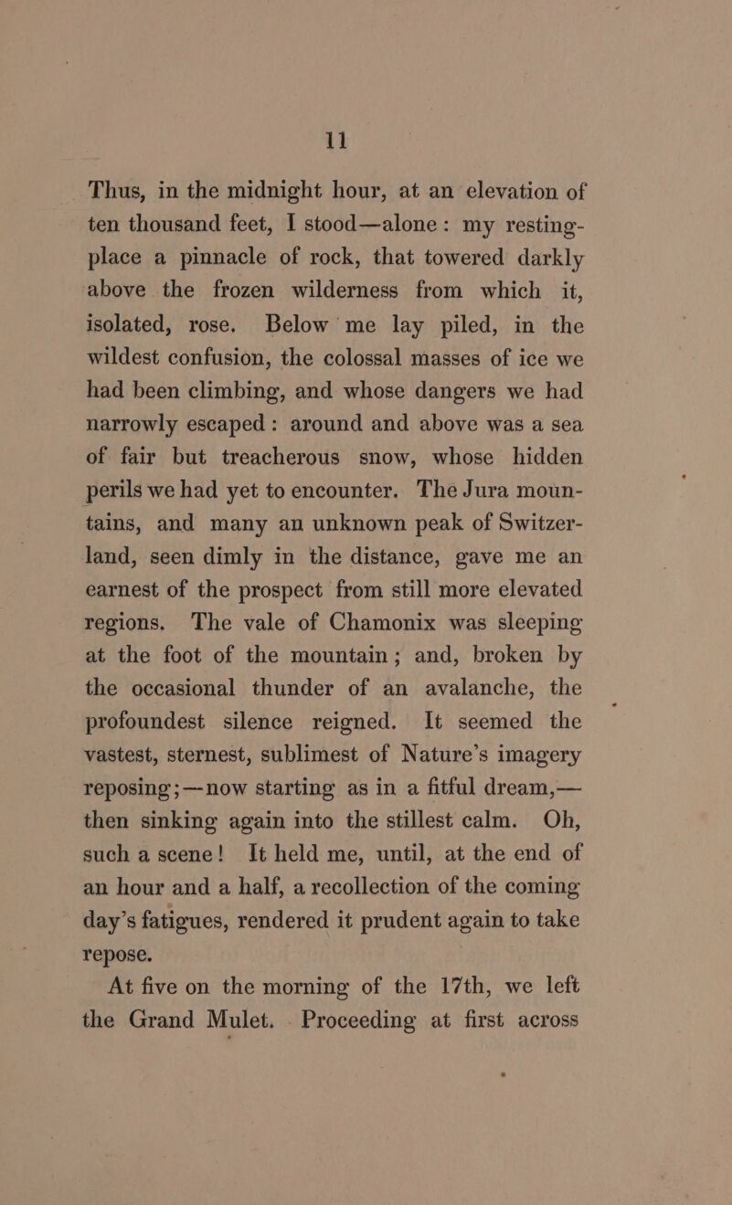 _ Thus, in the midnight hour, at an elevation of ten thousand feet, I stood—alone: my resting- place a pinnacle of rock, that towered darkly above the frozen wilderness from which it, isolated, rose. Below me lay piled, in the wildest confusion, the colossal masses of ice we had been climbing, and whose dangers we had narrowly escaped : around and above was a sea of fair but treacherous snow, whose hidden perils we had yet to encounter. The Jura moun- tains, and many an unknown peak of Switzer- land, seen dimly in the distance, gave me an earnest of the prospect from still more elevated regions. The vale of Chamonix was sleeping at the foot of the mountain; and, broken by the occasional thunder of an avalanche, the profoundest silence reigned. It seemed the vastest, sternest, sublimest of Nature’s imagery reposing ;—now starting as in a fitful dream,— then sinking again into the stillest calm. Oh, such a scene! It held me, until, at the end of an hour and a half, a recollection of the coming day’s fatigues, rendered it prudent again to take repose. At five on the morning of the 17th, we left the Grand Mulet. . Proceeding at first across