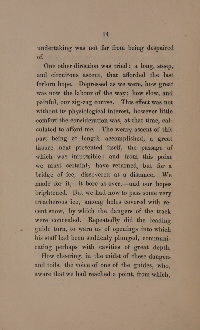 undertaking was not far from being despaired ry a a One other direction was tried: a long, steep, and circuitous ascent, that afforded the last forlorn hope. Depressed as we were, how great was now the labour of the way; how slow, and painful, our zig-zag course. This effect was not without its physiological interest, however little comfort the consideration was, at that time, cal- culated to afford me. The weary ascent of this part bemg at length accomplished, a great fissure next presented itself, the passage of which was impossible: and from this point we must certainly have returned, but for a bridge of ice, discovered at a distance. We made for it,—it bore us over,—and our hopes brightened. But we had now to pass some very treacherous ice, among holes covered with re- cent snow, by which the dangers of the track were concealed. Repeatedly did the leading oulde turn, to warn us of openings into which his staff had been suddenly plunged, communi- cating perhaps with cavities of great depth. How cheering, in the midst of these dangers and toils, the voice of one of the guides, who, aware that we had reached a point, from which,