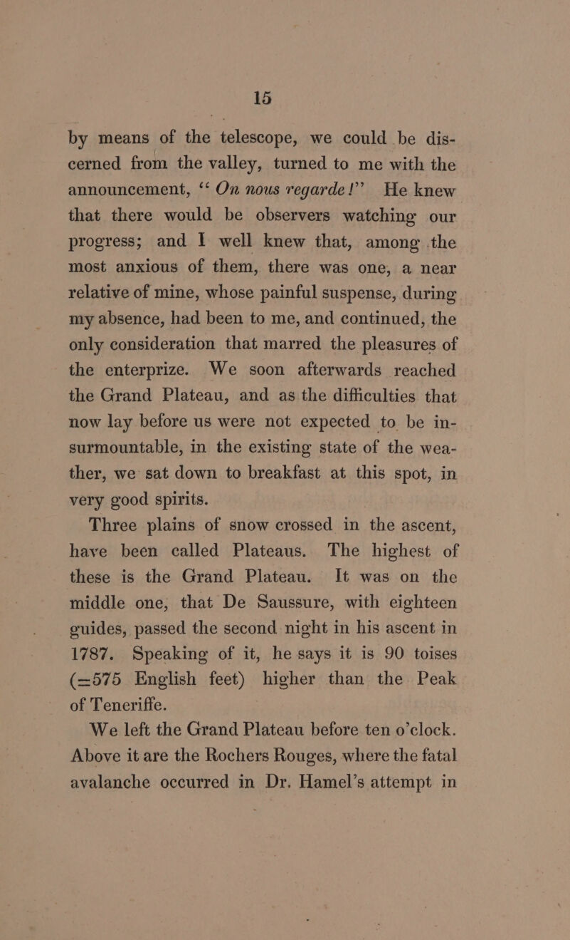 by means of the telescope, we could be dis- cerned from the valley, turned to me with the announcement, ‘‘ On nous regarde!” He knew that there would be observers watching our progress; and I well knew that, among .the most anxious of them, there was one, a near relative of mine, whose painful suspense, during my absence, had been to me, and continued, the only consideration that marred the pleasures of the enterprize. We soon afterwards reached the Grand Plateau, and as the difficulties that now lay before us were not expected to be in- surmountable, in the existing state of the wea- ther, we sat down to breakfast at this spot, in very good spirits. Three plains of snow crossed in the ascent, have been called Plateaus. The highest of these is the Grand Plateau. It was on the middle one, that De Saussure, with eighteen guides, passed the second night in his ascent in 1787. Speaking of it, he says it is 90 toises (—575 English feet) higher than the Peak of Teneriffe. We left the Grand Plateau before ten o'clock. Above it are the Rochers Rouges, where the fatal avalanche occurred in Dr. Hamel’s attempt in