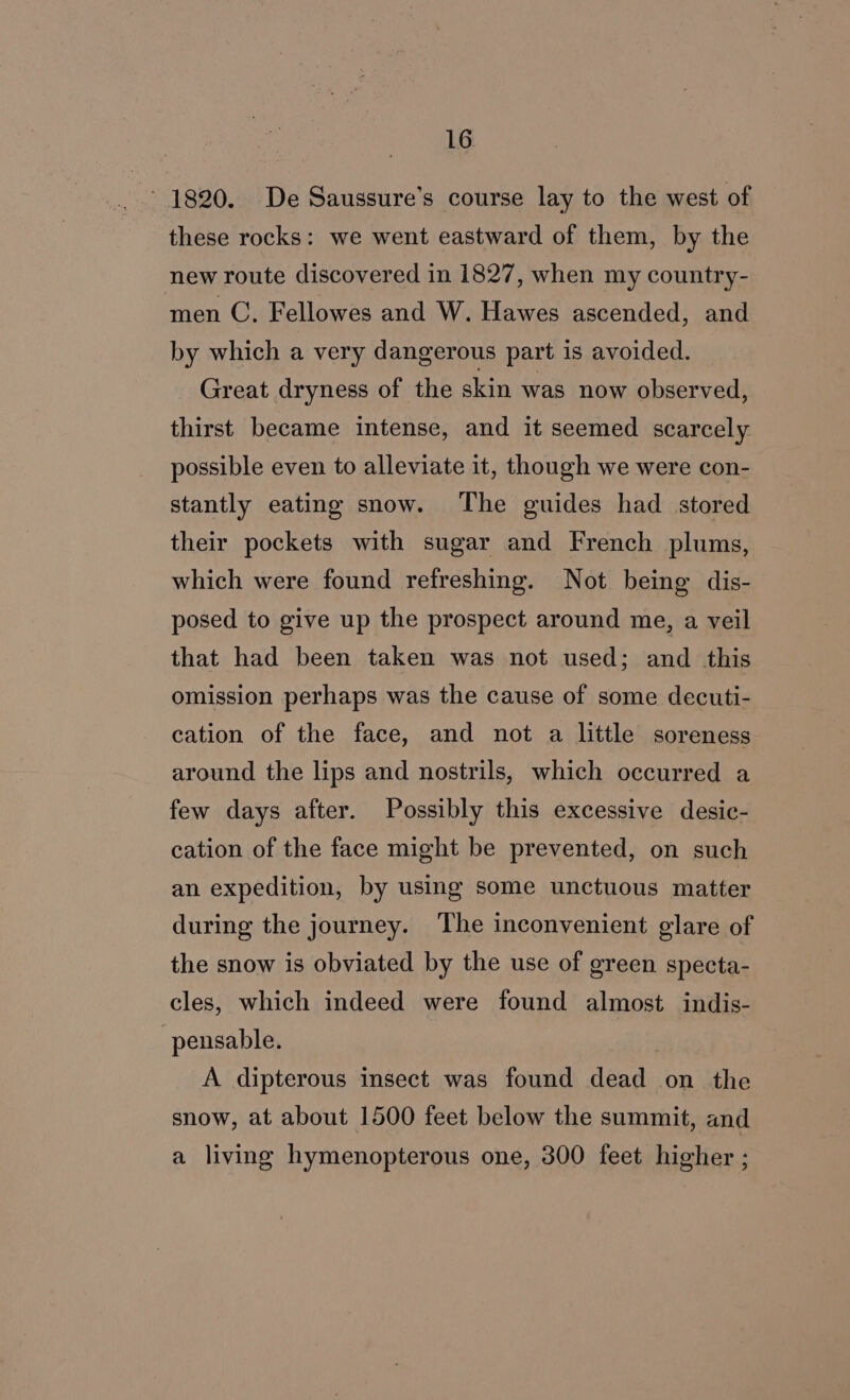 ~ 1820. De Saussure’s course lay to the west of these rocks: we went eastward of them, by the new route discovered in 1827, when my country- men C. Fellowes and W. Hawes ascended, and by which a very dangerous part is avoided. Great dryness of the skin was now observed, thirst became intense, and it seemed scarcely possible even to alleviate it, though we were con- stantly eating snow. The guides had stored their pockets with sugar and French plums, which were found refreshing. Not being dis- posed to give up the prospect around me, a veil that had been taken was not used; and this omission perhaps was the cause of some decuti- cation of the face, and not a little soreness around the lips and nostrils, which occurred a few days after. Possibly this excessive desic- cation of the face might be prevented, on such an expedition, by using some unctuous matter during the journey. The inconvenient glare of the snow is obviated by the use of green specta- cles, which indeed were found almost indis- pensable. A dipterous insect was found dead on the snow, at about 1500 feet below the summit, and a living hymenopterous one, 300 feet higher ;