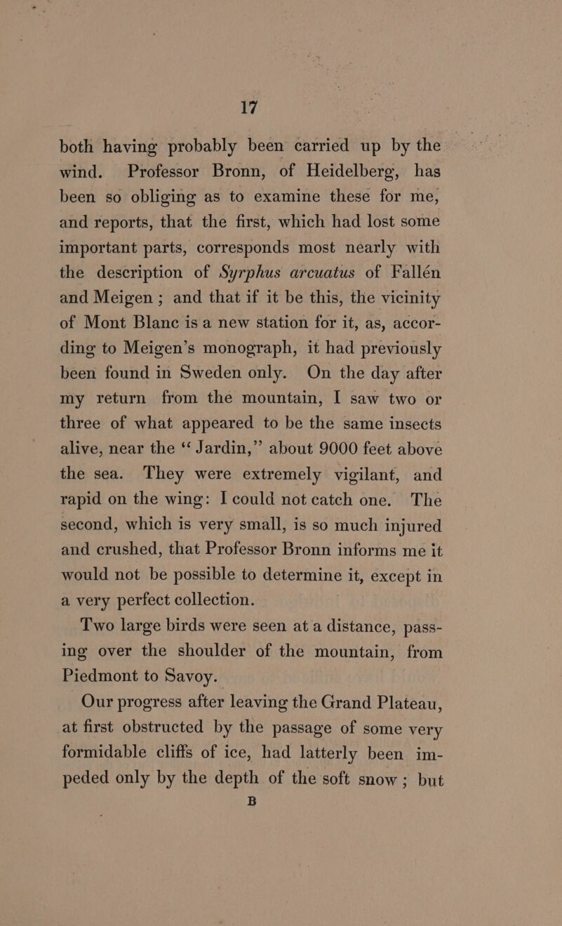 both having probably been carried up by the. ee, wind. Professor Bronn, of Heidelberg, has been so obliging as to examine these for me, and reports, that the first, which had lost some important parts, corresponds most nearly with the description of Syrphus arcuatus of Fallén and Meigen ; and that if it be this, the vicinity of Mont Blanc is a new station for it, as, accor- ding to Meigen’s monograph, it had previously been found in Sweden only. On the day after my return from the mountain, I saw two or three of what appeared to be the same insects alive, near the ‘‘ Jardin,” about 9000 feet above the sea. They were extremely vigilant, and rapid on the wing: I could not catch one. The second, which is very small, is so much injured and crushed, that Professor Bronn informs me it would not be possible to determine it, except in a very perfect collection. Two large birds were seen at a distance, pass- ing over the shoulder of the mountain, from Piedmont to Savoy. | Our progress after leaving the Grand Plateau, at first obstructed by the passage of some very formidable cliffs of ice, had latterly been im- peded only by the depth of the soft snow; but B