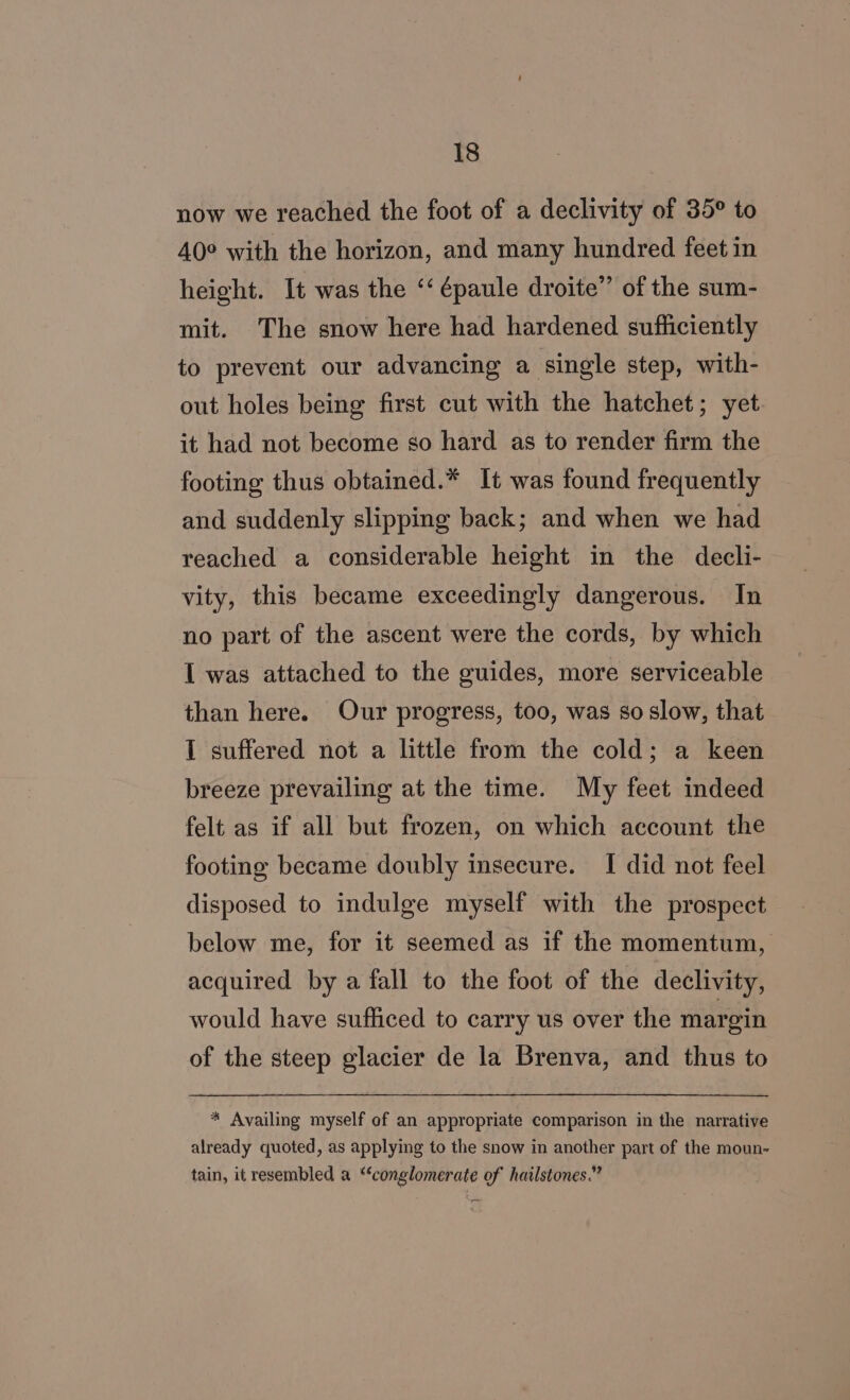 now we reached the foot of a declivity of 35° to 40° with the horizon, and many hundred feet in height. It was the ‘“‘ épaule droite” of the sum- mit. The snow here had hardened sufficiently to prevent our advancing a single step, with- out holes being first cut with the hatchet; yet it had not become so hard as to render firm the footing thus obtained.* It was found frequently and suddenly slipping back; and when we had reached a considerable height in the decli- vity, this became exceedingly dangerous. In no part of the ascent were the cords, by which I was attached to the guides, more serviceable than here. Our progress, too, was so slow, that I suffered not a little from the cold; a keen breeze prevailing at the time. My feet indeed felt as if all but frozen, on which account the footing became doubly insecure. I did not feel disposed to indulge myself with the prospect below me, for it seemed as if the momentum, acquired by a fall to the foot of the declivity, would have sufhiced to carry us over the margin of the steep glacier de la Brenva, and thus to * Availing myself of an appropriate comparison in the narrative already quoted, as applying to the snow in another part of the moun- tain, it resembled a ‘conglomerate of hailstones.”