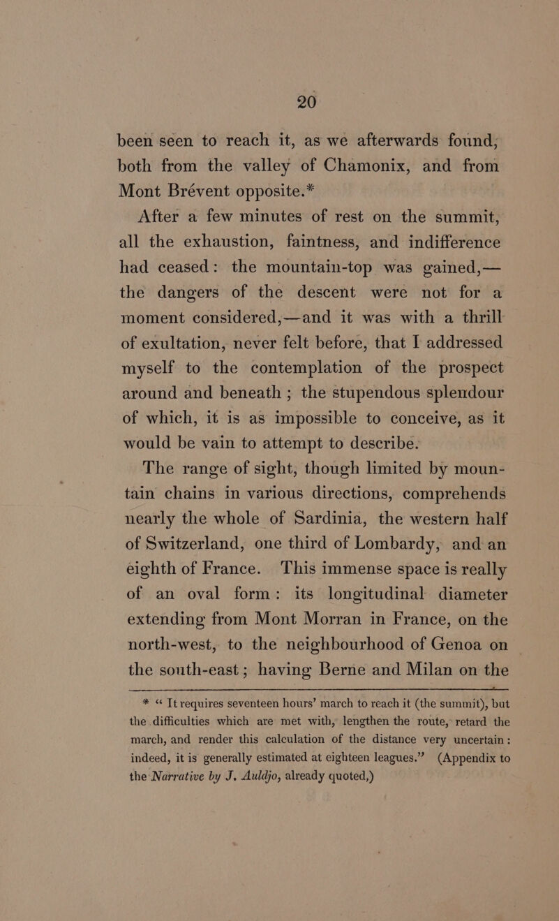 been seen to reach it, as we afterwards found; both from the valley of Chamonix, and from Mont Brévent opposite.* After a few minutes of rest on the summit, all the exhaustion, faintness, and indifference had ceased: the mountain-top was gained,— the dangers of the descent were not for a moment considered,—and it was with a thrill of exultation, never felt before, that I addressed myself to the contemplation of the prospect around and beneath ; the stupendous splendour of which, it is as impossible to conceive, as it would be vain to attempt to describe. The range of sight, though limited by moun- tain chains in various directions, comprehends nearly the whole of Sardinia, the western half of Switzerland, one third of Lombardy, and an eighth of France. This immense space is really of an oval form: its longitudinal diameter extending from Mont Morran in France, on the north-west, to the neighbourhood of Genoa on — the south-east ; having Berne and Milan on the * « Tt requires seventeen hours’ march to reach it (the summit), but the difficulties which are met with, lengthen the route, retard the march, and render this calculation of the distance very uncertain : indeed, it is generally estimated at eighteen leagues.” (Appendix to the Narrative by J, Auldjo, already quoted,)