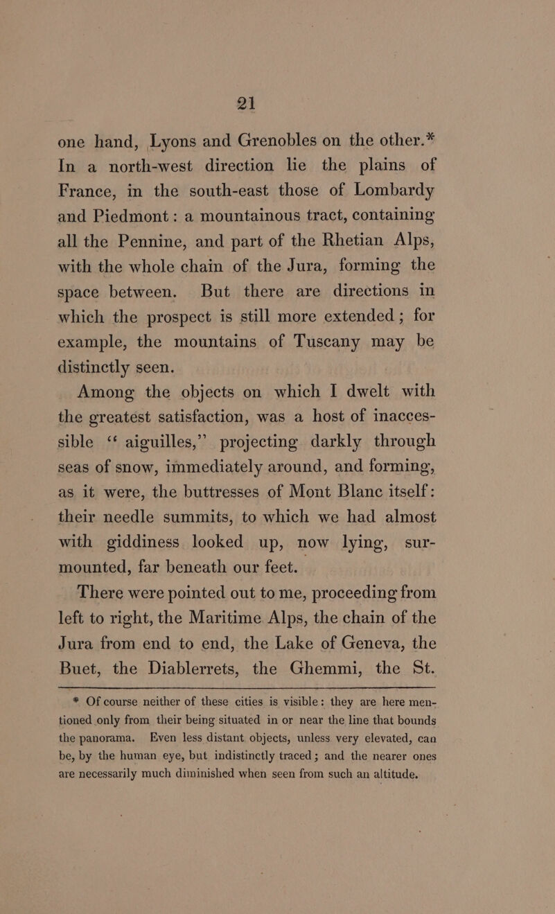 one hand, Lyons and Grenobles on the other.* In a north-west direction le the plains of France, in the south-east those of Lombardy and Piedmont: a mountainous tract, containing all the Pennine, and part of the Rhetian Alps, with the whole chain of the Jura, forming the space between. But there are directions in which the prospect is still more extended ; for example, the mountains of Tuscany may be distinctly seen. Among the objects on which I dwelt with the greatest satisfaction, was a host of inacces- sible ‘ aiguilles,” projecting darkly through seas of snow, immediately around, and forming, as it were, the buttresses of Mont Blanc itself: their needle summits, to which we had almost with giddiness looked up, now lying, sur- mounted, far beneath our feet. There were pointed out to me, proceeding from left to right, the Maritime Alps, the chain of the Jura from end to end, the Lake of Geneva, the Buet, the Diablerrets, the Ghemmi, the St. * Of course neither of these cities is visible: they are here men- tioned only from their being situated in or near the line that bounds the panorama. Even less distant. objects, unless very elevated, can be, by the human eye, but indistinctly traced; and the nearer ones are necessarily much diminished when seen from such an altitude.