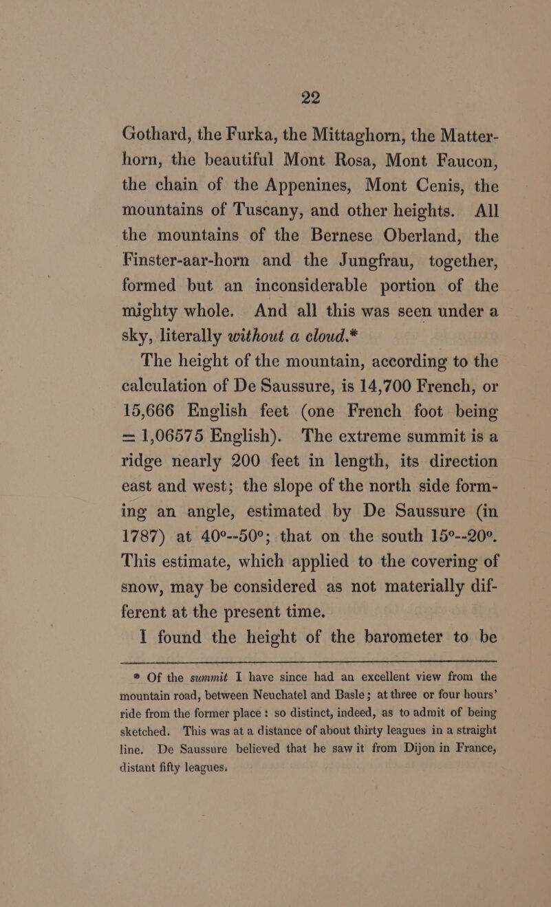 Gothard, the Furka, the Mittaghorn, the Matter- horn, the beautiful Mont Rosa, Mont Faucon, the chain of the Appenines, Mont Cenis, the mountains of Tuscany, and other heights. All the mountains of the Bernese Oberland, the Finster-aar-horn and the Jungfrau, together, formed but an inconsiderable portion of the mighty whole. And all this was seen under a sky, literally without a cloud.* The height of the mountain, according to the calculation of De Saussure, is 14,700 French, or 15,666 English feet (one French foot being = 1,06575 Enelish). The extreme summit is a ridge nearly 200 feet in length, its direction east and west; the slope of the north side form- ing an angle, estimated by De Saussure (in 1787) at 40°--50°; that on the south 15°--20°. This estimate, which applied to the covering of snow, may be considered as not materially dif- ferent at the present time. 1 found the height of the barometer to be * Of the swnmit I have since had an excellent view from the mountain road, between Neuchatel and Basle; at three or four hours’ ride from the former place : so distinct, indeed, as to admit of being sketched. This was at a distance of about thirty leagues in a straight line. De Saussure believed that he saw it from Dijon in France, distant fifty leagues: