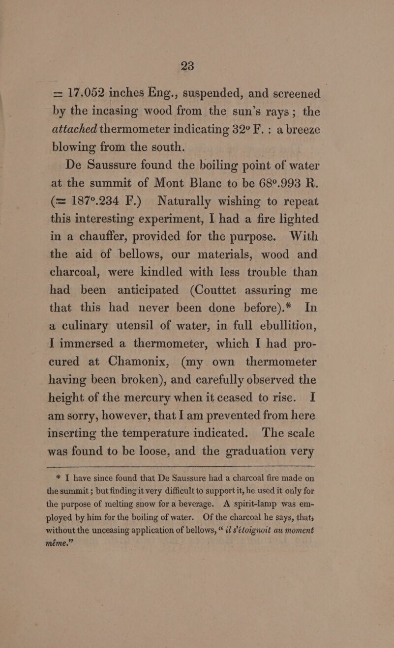 - 17.052 inches Eng., suspended, and screened | by the incasing wood from the sun’s rays; the attached thermometer indicating 32° F. : a breeze blowing from the south. De Saussure found the boiling point of water at the summit of Mont Blanc to be 68°.993 R. (= 187°.234 F.) Naturally wishing to repeat this interesting experiment, I had a fire lighted in a chauffer, provided for the purpose. With the aid of bellows, our materials, wood and charcoal, were kindled with less trouble than had been anticipated (Couttet assuring me that this had never been done before).* In a culinary utensil of water, in full ebullition, { immersed a thermometer, which I had pro- cured at Chamonix, (my own thermometer having been broken), and carefully observed the height of the mercury when it ceased to rise. I am sorry, however, that I am prevented from here inserting the temperature indicated. The scale was found to be loose, and the graduation very * I have since found that De Saussure had a charcoal fire made on the summit ; but finding it very difficult to support it, he used it only for the purpose of melting snow for a beverage. A spirit-lamp was em- ployed by him for the boiling of water. Of the charcoal he says, thats without the unceasing application of bellows, “ i s’étoignoit au moment méme.”