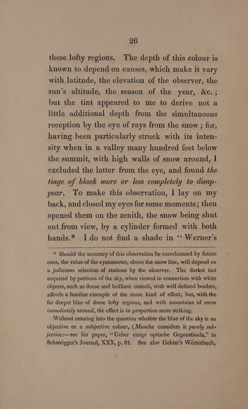 these lofty regions. The depth of this colour is known to depend on causes, which make it vary with latitude, the elevation of the observer, the sun’s altitude, the season of the year, &amp;c. ; but the tint appeared to me to derive not a little additional depth from the simultaneous reception by the eye of rays from the snow ; for, having been particularly struck with its inten- sity when in a valley many hundred feet below the summit, with high walls of snow around, I excluded the latter from the eye, and found the tinge of black more or less completely to disap- pear. To make this observation, I lay on my back, and closed my eyes for some moments; then opened them on the zenith, the snow being shut out from view, by a cylinder formed with both hands.* Ido not find a shade in ‘‘ Werner’s * Should the accuracy of this observation be corroborated by future ones, the value of the cyanometer, above the snow line, will depend on a judicious selection of stations by the observer. The darker tint acquired by portions. of the sky, when viewed in connection with white objects, such as dense and brilliant cumuli, with well defined borders, affords a familiar example of the same kind of effect; but, with the far deeper blue of these lofty regions, and with mountains of snow ammediately around, the effect is in proportion more striking. Without entering into the question whether the blue of the sky is an objective or a subjective colour, (Muncke considers it purely sub- jective:—see his paper, ‘Ueber einige optische Gegenstinde,” in Schweigger’s Journal, XXX, p. 81. See also Gehler’s Worterbuch, w