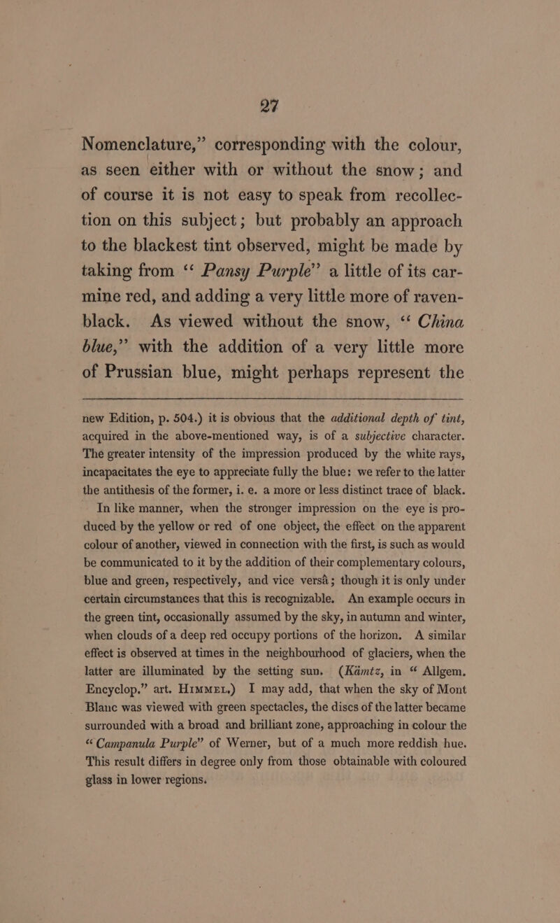 &gt;) Nomenclature,” corresponding with the colour, as seen either with or without the snow; and of course it is not easy to speak from recollec- tion on this subject; but probably an approach to the blackest tint observed, might be made by taking from ‘‘ Pansy Purple’ a little of its car- mine red, and adding a very little more of raven- black. As viewed without the snow, ‘‘ China blue,’ with the addition of a very little more of Prussian blue, might perhaps represent the new Edition, p. 504.) it is obvious that the additional depth of tint, acquired in the above-mentioned way, is of a subjective character. The greater intensity of the impression produced by the white rays, incapacitates the eye to appreciate fully the blue: we refer to the latter the antithesis of the former, i. e. a more or less distinct trace of black. In like manner, when the stronger impression on the eye is pro- duced by the yellow or red of one object, the effect on the apparent colour of another, viewed in connection with the first, is such as would be communicated to it by the addition of their complementary colours, blue and green, respectively, and vice versa; though it is only under certain circumstances that this is recognizable. An example occurs in the green tint, occasionally assumed by the sky, in autumn and winter, when clouds of a deep red occupy portions of the horizon, A similar effect is observed at times in the neighbourhood of glaciers, when the latter are illuminated by the setting sun. (Kamtz, in “ Allgem. Encyclop.” art. Hime.) I may add, that when the sky of Mont Blanc was viewed with green spectacles, the discs of the latter became surrounded with a broad and brilliant zone, approaching in colour the “Campanula Purple” of Werner, but of a much more reddish hue. This result differs in degree only from those obtainable with coloured glass in lower regions.