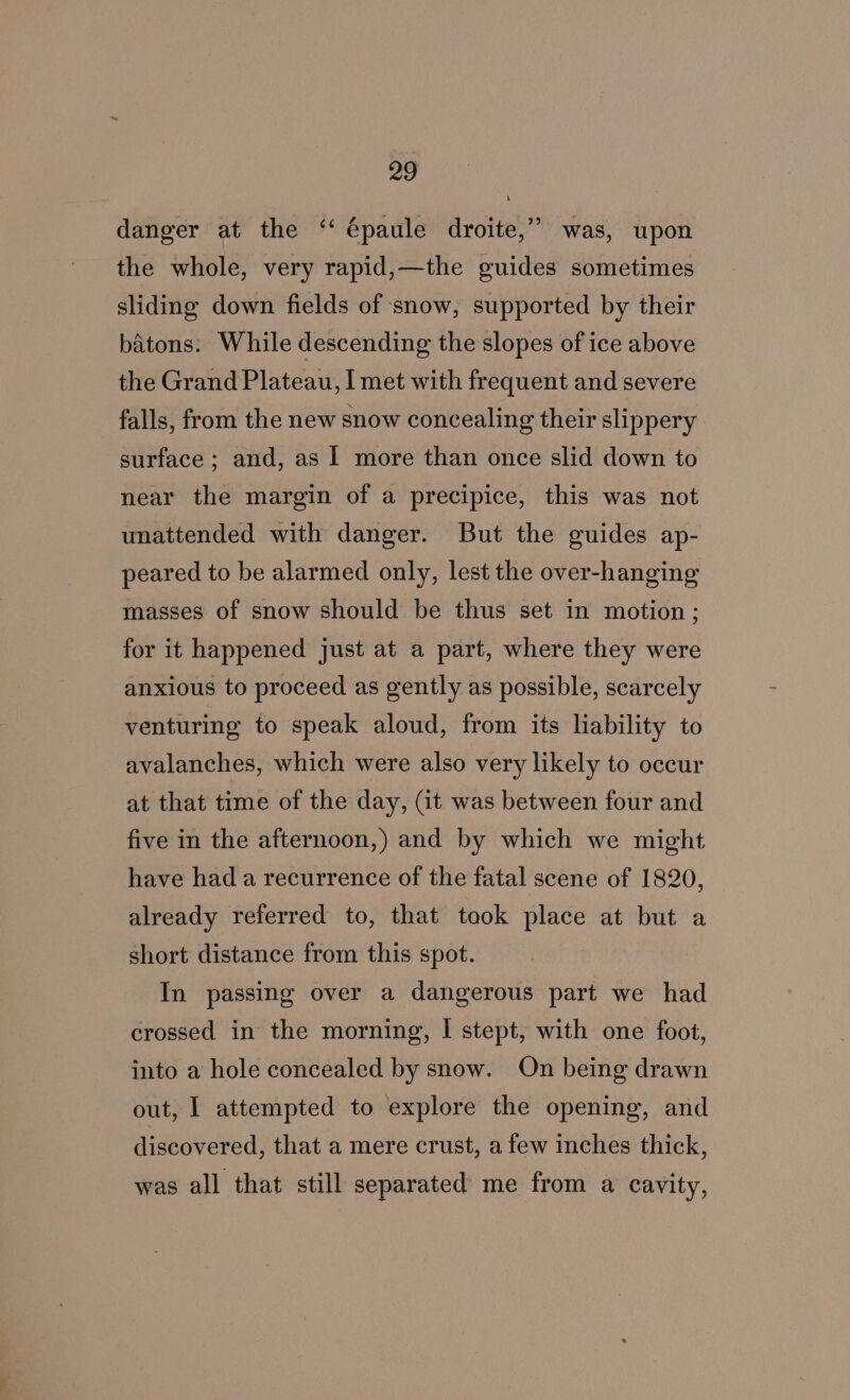 danger at the “‘ épaule droite,” was, upon the whole, very rapid,—the guides sometimes sliding down fields of snow, supported by their batons. While descending the slopes of ice above the Grand Plateau, I met with frequent and severe falls, from the new snow concealing their slippery surface ; and, as | more than once slid down to near the margin of a precipice, this was not unattended with danger. But the guides ap- peared to be alarmed only, lest the over-hanging masses of snow should be thus set in motion; for it happened just at a part, where they were anxious to proceed as gently as possible, scarcely venturing to speak aloud, from its liability to avalanches, which were also very likely to occur at that time of the day, (it was between four and five in the afternoon,) and by which we might have had a recurrence of the fatal scene of 1820, already referred to, that took place at but a short distance from this spot. In passing over a dangerous part we had crossed in the morning, I stept, with one foot, into a hole concealed by snow. On being drawn out, I attempted to explore the opening, and discovered, that a mere crust, a few inches thick, was all that still separated me from a cavity,