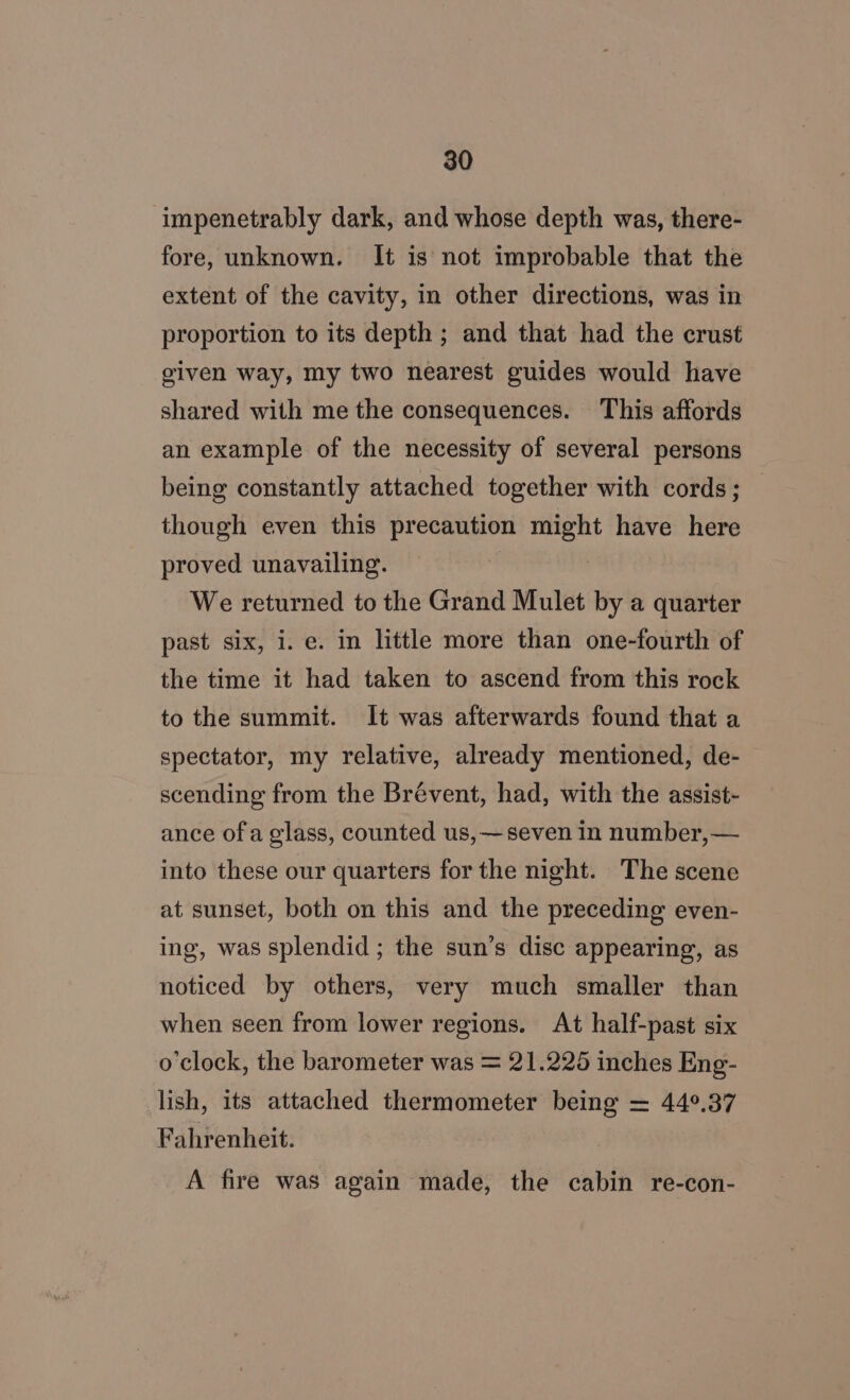 impenetrably dark, and whose depth was, there- fore, unknown. It is not improbable that the extent of the cavity, in other directions, was in proportion to its depth ; and that had the crust given way, my two nearest guides would have shared with me the consequences. This affords an example of the necessity of several persons being constantly attached together with cords; though even this precaution might have here proved unavailing. We returned to the Grand Mulet by a quarter past six, i. e. in little more than one-fourth of the time it had taken to ascend from this rock to the summit. It was afterwards found that a spectator, my relative, already mentioned, de- scending from the Brévent, had, with the assist- ance ofa glass, counted us, —seven in number, — into these our quarters for the night. The scene at sunset, both on this and the preceding even- ing, was splendid ; the sun’s disc appearing, as noticed by others, very much smaller than when seen from lower regions. At half-past six o'clock, the barometer was = 21.225 inches Eng- lish, its attached thermometer being = 44°.37 Fahrenheit. A fire was again made, the cabin re-con-