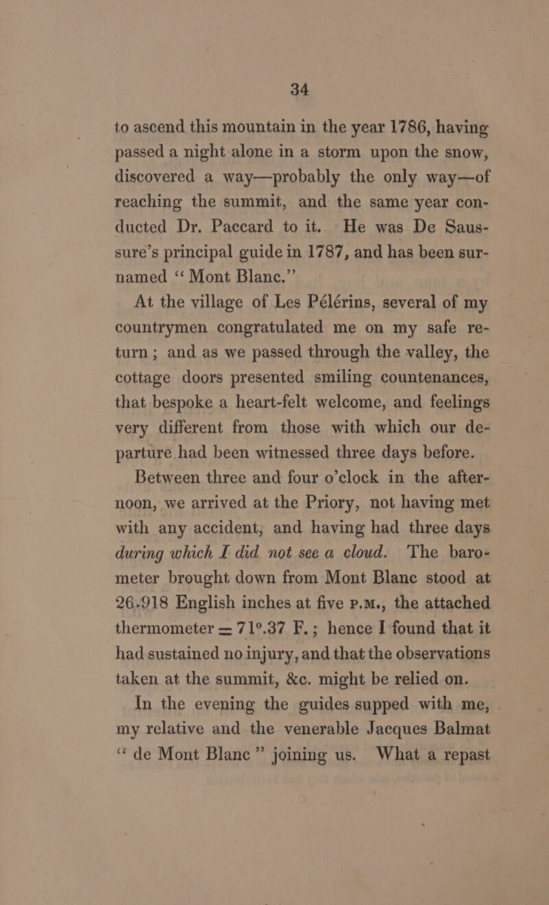 to ascend this mountain in the year 1786, having passed a night alone in a storm upon the snow, discovered a way—probably the only way—of reaching the summit, and the same year con- ducted Dr. Paccard to it. He was De Saus- sure’s principal guide in 1787, and has been sur- named “‘ Mont Blanc.”’ At the village of Les Pélérins, several of my countrymen congratulated me on my safe re- turn; and as we passed through the valley, the cottage doors presented smiling countenances, that bespoke a heart-felt welcome, and feelings very different from those with which our de- parture had been witnessed three days before. Between three and four o’clock in the after- noon, we arrived at the Priory, not having met with any accident, and having had three days during which £ did not see a cloud. The baro- meter brought down from Mont Blanc stood at 26-918 English inches at five p.m., the attached thermometer = 71°.37 F.; hence f found that it had-sustained no injury, and that the observations taken at the summit, &amp;c. might be relied on. In the evening the guides supped with me, my relative and the venerable Jacques Balmat “de Mont Blane” joining us. What a repast