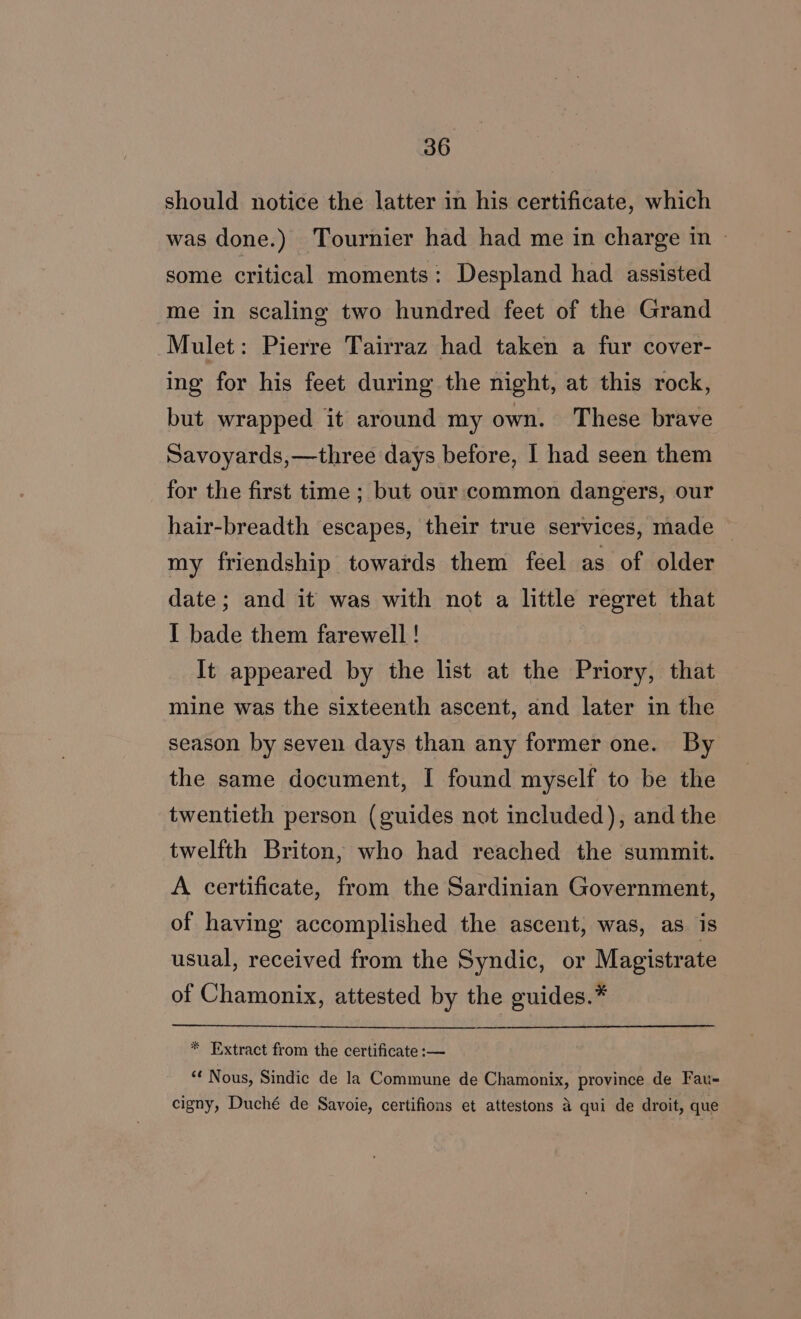 should notice the latter in his certificate, which was done.) Tournier had had me in charge in | some critical moments: Despland had assisted me in scaling two hundred feet of the Grand Mulet: Pierre Tairraz had taken a fur cover- ing for his feet during the night, at this rock, but wrapped it around my own. These brave Savoyards,—three days before, I had seen them for the first time ; but our common dangers, our hair-breadth escapes, their true services, made — my friendship towards them feel as of older date; and it was with not a little regret that I bade them farewell ! It appeared by the list at the Priory, that mine was the sixteenth ascent, and later in the season by seven days than any former one. By the same document, I found myself to be the twentieth person (guides not included), and the twelfth Briton, who had reached the summit. A certificate, from the Sardinian Government, of having accomplished the ascent, was, as. is usual, received from the Syndic, or Magistrate of Chamonix, attested by the guides.* * Extract from the certificate :— “* Nous, Sindic de la Commune de Chamonix, province de Fau- cigny, Duché de Savoie, certifions et attestons 4 qui de droit, que