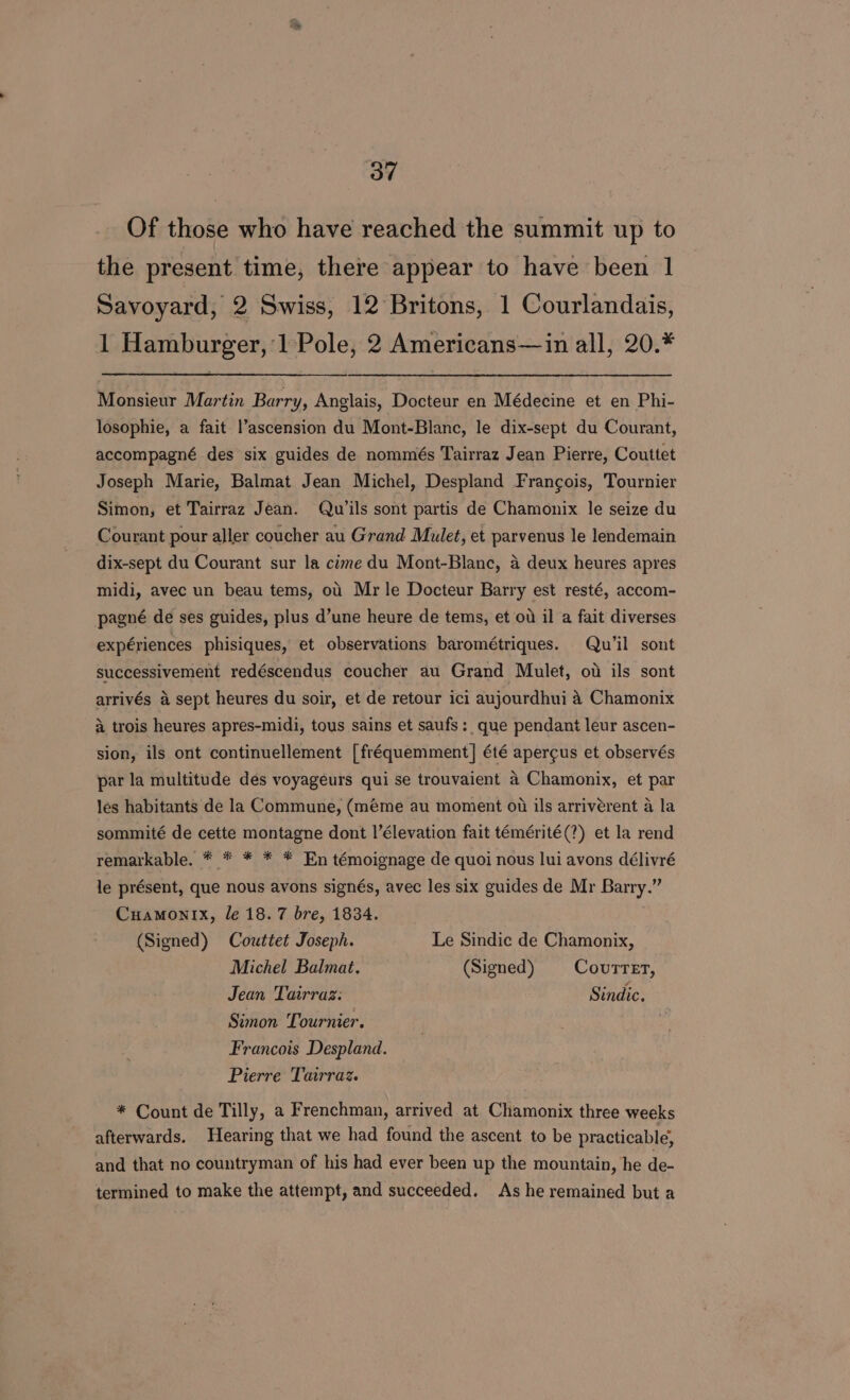 Of those who have reached the summit up to the present time, there appear to have been 1 Savoyard, 2 Swiss, 12 Britons, 1 Courlandais, 1 Hamburger, 1 Pole, 2 Americans—in all, 20.* Monsieur Martin Barry, Anglais, Docteur en Médecine et en Phi- losophie, a fait l’ascension du Mont-Blanc, le dix-sept du Courant, accompagné des six guides de nommés Tairraz Jean Pierre, Couttet Joseph Marie, Balmat Jean Michel, Despland Francois, Tournier Simon, et Tairraz Jean. Qu ils sont partis de Chamonix le seize du Courant pour aller coucher au Grand Mulet, et parvenus le lendemain dix-sept du Courant sur la cime du Mont-Blanc, a deux heures apres midi, avec un beau tems, ou Mr le Docteur Barry est resté, accom- pagné de ses guides, plus d’une heure de tems, et ot il a fait diverses expériences phisiques, et observations barométriques. Qu’il sont successivement redéscendus coucher au Grand Mulet, od ils sont arrivés a sept heures du soir, et de retour ici aujourdhui 4 Chamonix a trois heures apres-midi, tous sains et saufs: que pendant leur ascen- sion, ils ont continuellement [fréquemment] été apercus et observés par la multitude des voyageurs qui se trouvaient 4 Chamonix, et par les habitants de la Commune, (méme au moment ot ils arriverent a la sommité de cette montagne dont l’élevation fait témérité(?) et la rend remarkable. * * * * * En témoignage de quoi nous lui avons délivré le présent, que nous avons signés, avec les six guides de Mr Barry.” Cuamonix, le 18.7 bre, 1834. (Signed) Couttet Joseph. Le Sindic de Chamonix, Michel Balmat. (Signed) Covurtrer, Jean Tairraz: Sindic. Simon Tournier. Francois Despland. Pierre Tairraz. * Count de Tilly, a Frenchman, arrived at Chamonix three weeks afterwards. Hearing that we had found the ascent to be practicable, and that no countryman of his had ever been up the mountain, he de- termined to make the attempt, and succeeded. As he remained but a