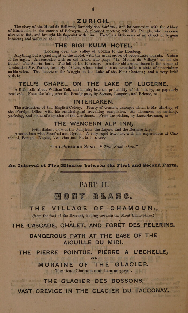 ) ZURICH. The story of the Hotel de Bellevue, formerly the Corbeau; and its connexion with the Abbey of Kinsiedeln, in the canton of Schwytz, A pleasant meeting with Mr. Pringle, who has come abroad to fish, and brought his flageolet with him. He tells a little news of an “object of bygone interest ;. and walks on to : THE RIGI KULM HOTEL, (Looking over the Valley of Goldau to the Rossberg.) ate Anything but a quiet night at the Hotel, with the usual crowd of wide-awake tourists. Voices of the night. A rencontre “with an old friend who plays “Le Moulin du Village” on: his tin fiddle. The Sunrise horn. The fall of the Rossberg. : Another old acquaintance in the person of Undecided Mr. Parker, formerly of Cairo, whose mind is in as lamentable a state of uncertainty as his voice. The departure for Weggis. on the Lake of the Four Cantons; and a very brief visit to TELL’S CHAPEL ON THE LAKE OF LUCERNE. A little talk about William Tell, and inquiry into the probability of his history, as popularly received, From the lake, over the Brunig pass, by Sarnen, Lungern, and Srienty, to INTERLAKEN. The attractions of this English Colony. Plenty of tourists, amongst whom is Mr. Hartley, of the Foreign Office, with his ornithological travelling companion. He discourses on goer yachting, and his aunt’s opinion of the Continent. From Interlaken, by Lanterbrunnen, to’ THE WENGERN ALP INN, pa (with distant view of the Jungfrau, the Higers, and the Bernese Alps.) ie aol Associations with Manfred and Byron. A very rapid traveller, with his ar at Cha- mouni, Pompeii, Naples, Vers | pad Paris, in a very Ae t nh yhien &lt; “Hian-Passsvnz Sone—“ Lhe Past Man.” — His aA An Interval of Five Minutes between the First and Second Parts. PART IL. 7 ait AT. BWAR G23) one THE VILLAGE OF -CHAMOUNi, © (from the foot of the Brevent, looking towards the Mont Blanc chain.) THE CASCADE, CHALET, AND FORET DES PELERINS. DANGEROUS PATH AT THE BASE OF THE : AIGUILLE DU MIDI. THE PIERRE POINTUE, PIERRE A L°ECHELLE, AND MORAINE OF THE GLACIER. The dead: Chamois and Lammergeyer. THE GLACIER DES BOSSONS. VAST CREVICE IN THE GLACIER DU TACCONAY.