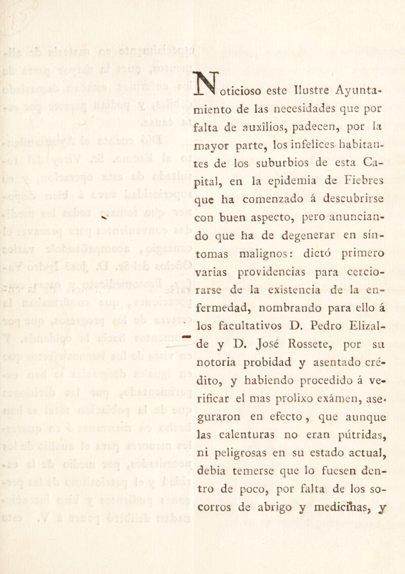 oticioso este Ilustre Ayunta- miento de las necesidades que por falta de auxilios, padecen, por ía mayor parte, los infelices, habitan- tes de ios suburbios de esta Ca- pital, en la epidemia de Fiebres que ha comenzado á descubrirse con buen aspecto, pero anuncian- do que ha de degenerar en sín- tomas malignos: dictó primero varias providencias para cercio- rarse de la existencia de la en- fermedad, nombrando para ello á los facultativos D. Pedro Elizal- de y D. José Rossete, por su notoria probidad y asentado cré- dito, y habiendo procedido á ve- rificar el mas prolixo examen, ase^ guraron en efecto, que aunque las calenturas no eran pútridas, ni peligrosas en su estado actual, debía temerse que lo fuesen den- tro de poco, por falta de los so- corros de abrigo y medicinas, y