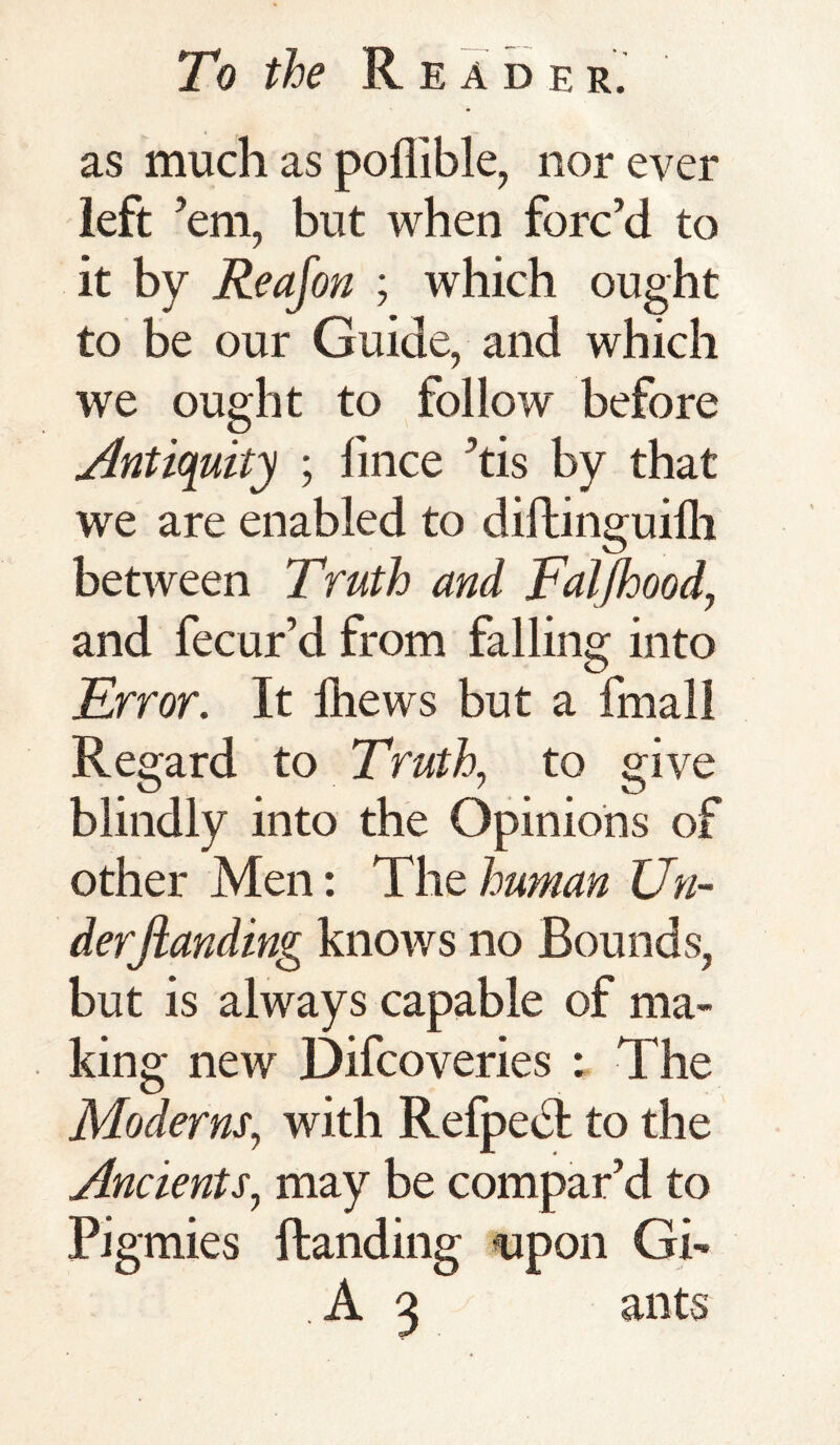 as much as poflible, nor ever left ’em, but when forc’d to it by Reajon ; which ought to be our Guide, and which we ought to follow before Antiquity ; fince ’tis by that we are enabled to diftinguifh between Truth and Faljhood, and fecur’d from falling into Error. It lhews but a fmall Regard to Truth, to give blindly into the Opinions of other Men: The human Un¬ der Jianding knows no Bounds, but is always capable of ma¬ king new Difcoveries : The Moderns, with Refpedt to the Ancients, may be compar’d to Pigmies Handing upon Gi- . A 3 ants