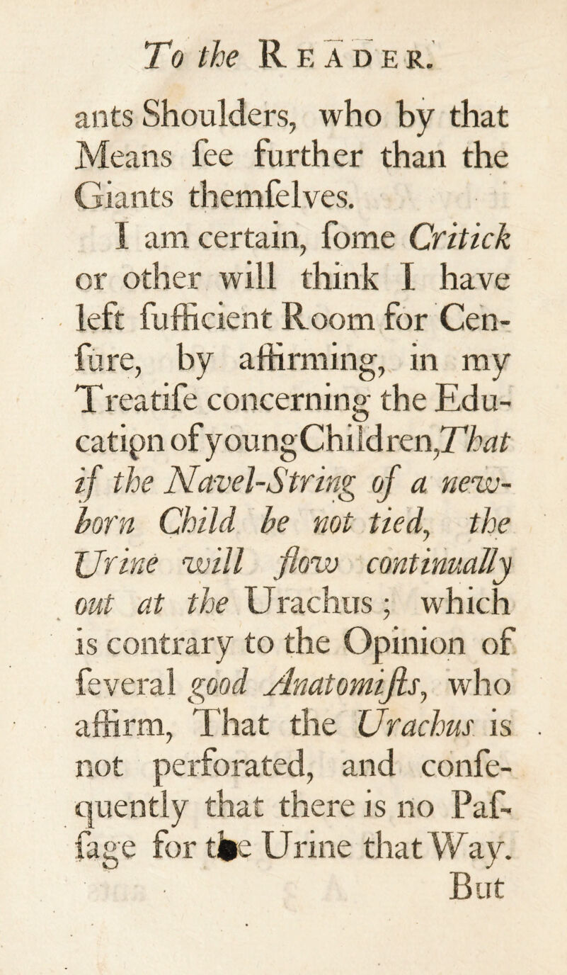 ants Shoulders, who by that Means fee further than the Giants themfelves. 1 am certain, fome Critick or other will think I have left fufficient Room for Cen- fure, by affirming, in my Treatife concerning the Edu¬ cation of youngChildren,77w£ if the Navel-String of a new¬ born Child be not tied, the Urine will flow continually out at the Urachus; which is contrary to the Opinion of feveral good Anatomifls, who affirm, That the Urachus is not perforated, and confe- quently that there is no Paf- fage for tfce Urine that Way. But