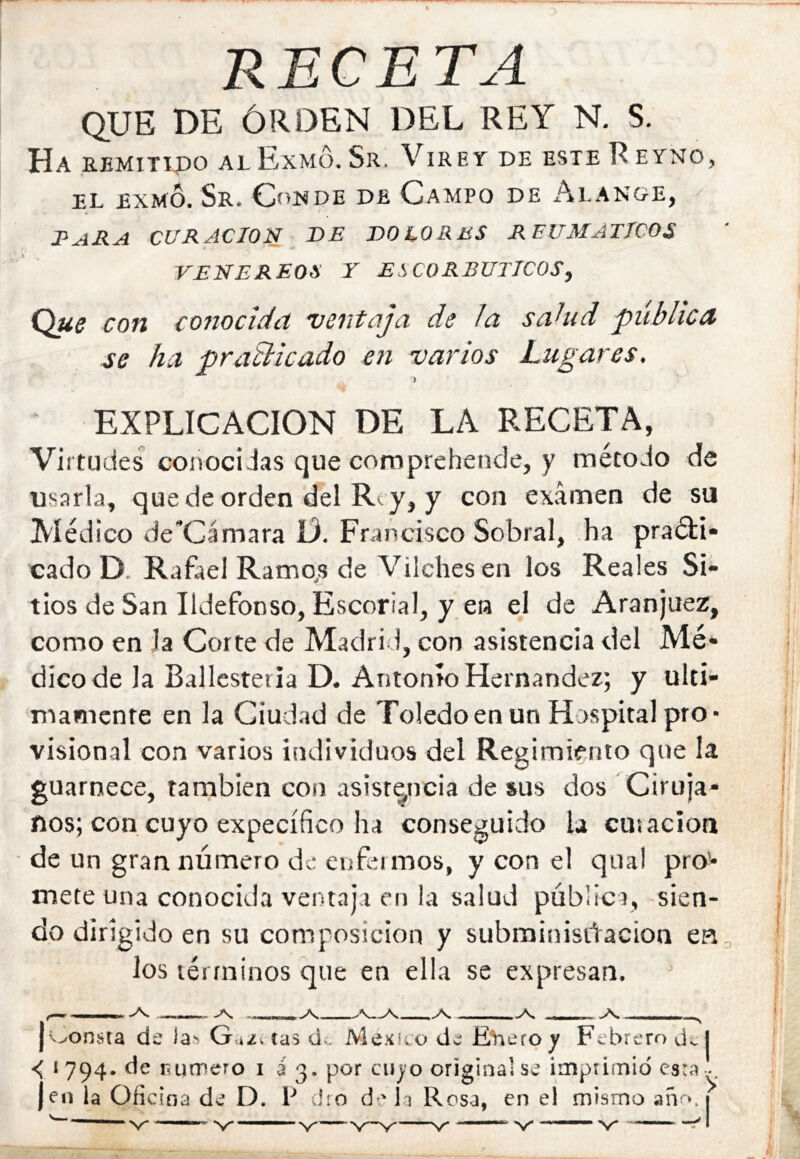 RECETA QUE DE ÓRDEN DEL REY N, S. Ha aBMiTipo alExmó.Sr. Viret de esteReyno, EL exmó. Sr. Conde de Campo de Alange, I^ARA CURACION de DOLORES REUMATICOS VENEREOS Y ESCORBUTICOS^ Q«í con conocida ventaja de la sa^ud publica se ha praBicado en varios Lugares, 5 EXPLICACION DE LA RECETA, Virtudes conocidas que comprebende, y método de usarla, que de orden del Rey, y con examen de su Médico descamara D. Francisco Sobral, ha praétí* cado D. Rafael Rameas de Vilchesen los Reales Si- tios de San Ildefonso, Escorial, yen el de Aranjuez, como en Ja Corte de Madrid, con asistencia del Mé- dico de la Ballestería D. Antonio Hernández; y últi- mamente en la Ciudad de Toledo en un Hospital pro- visional con varios individuos del Regimiento que la guarnece, tarnbien con asistencia de sus dos Ciruja- nos; con cuyo expecífico ha conseguido la curación de un gran número de enfeimos, y con el qual pro- mete una conocida ventaja en !a salud pública, -sien- do dirigido en su composición y subminisidacion ea Jos términos que en ella se expresan. ^ A. ^ -V j'N^onsta de la*» Guzceas de México de EVieroy Febrero dej < 1794. de líutpero i i 3. por cujo original se ¡mptimid esta^^. jen la Oíic ioa de D. P cho d 'la Rosa, en eí mismo añr». 1