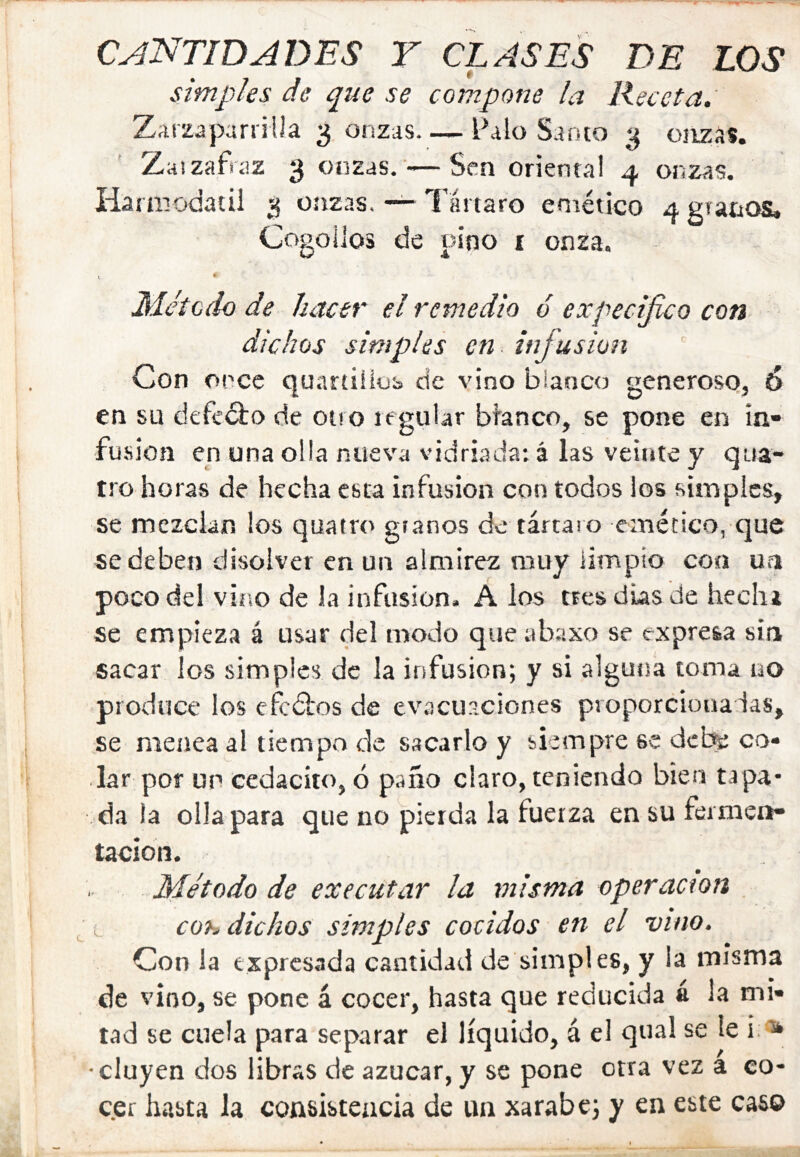 CANTIDADES T CLASES DE LOS simples de que se compone la Receta. Zarzaparrilla Ronzas. — Palo Santo 3 onzas. Zaizafraz 3 onzas. -—Sen orienta! 4 onzas. Harniodatil 3 onzas. — l’ártaro eniético 4 granos. Cogollos de pino i onza. I^lctcdo de hacer el remedio ó expecifico con dichos simples en infusión Con once qu.ir£iiiüb de vino blanco generoso, 6 en su defed:o de otro regular blanco, se pone en in- fusión en una olia nueva vidriada: á las veinte y qua- tro horas de hecha esta infusión con todos ios simples, se mezclan los quatro granos de tártaro emético, que se deben disolver en un almirez muy limpio con ua poco del viciO de la infusión. A los tres dias de hechi se empieza á usar del modo que abaxo se expresa sin sacar los simples de la infusión; y si alguna toma no produce los cfcdbos de evacuaciones proporcionadas, se menea al tiempo de sacarlo y siempre se debe co- lar por un cedacito, ó paño claro, teniendo bien tapa- da la olla para que no pierda la fuerza en su fermen- tación. Método de executar la misma operaaon . ; cOh, dichos simples cocidos en el vino. Con la expresada cantidad de simples, y la misma de vino, se pone á cocer, hasta que reducida á la mi- tad se cuela para separar el líquido, á e! qual se le i: a* •cluyen dos libras de azúcar, y se pone otra vez a co- c.er hasta la consistencia de un xarabe; y en este caso