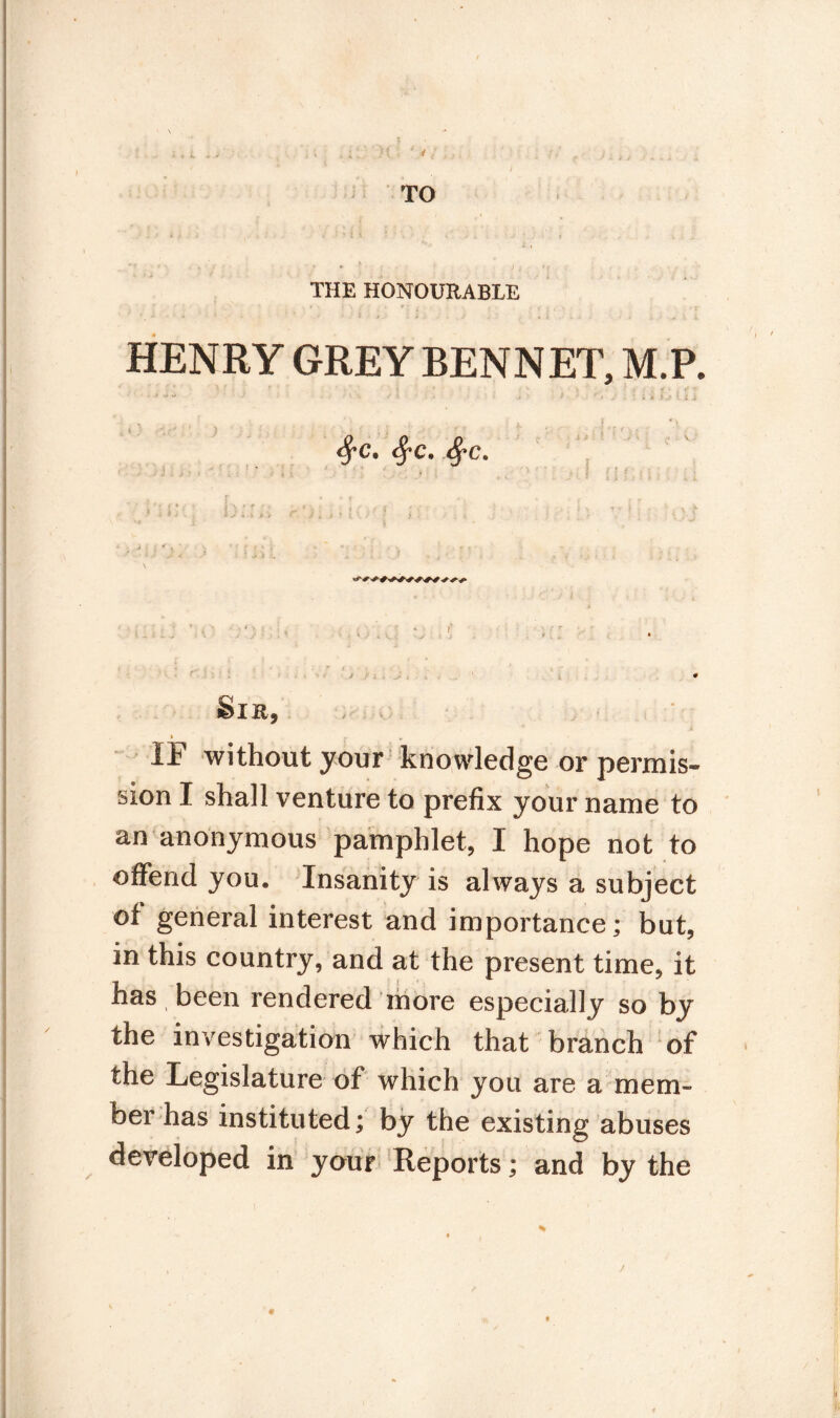 i 4 I ;, . ; // f ^ t u TO r * ' J . * * . . THE HONOURABLE HENRY GREY BENNET, M.P. ' w if . , * ' c rt ' ri + , Lfr , *> <$*C. #C. .-***'* . ' :• i i • ' . * • -V F * ■ * ■ • r r * ;;;. n;.. r’)(,, h- • ; : ;v v \vj j , ; ' , - ■ r. j i J. , ' » Ÿ ■ , • , Sir, * r • IF without your knowledge or permis¬ sion I shall venture to prefix your name to an anonymous pamphlet, I hope not to offend you. Insanity is always a subject of general interest and importance; but, in this country, and at the present time, it has been rendered more especially so by the investigation which that branch of the Legislature of which you are a mem¬ ber has instituted; by the existing abuses developed in your Reports ; and by the 0