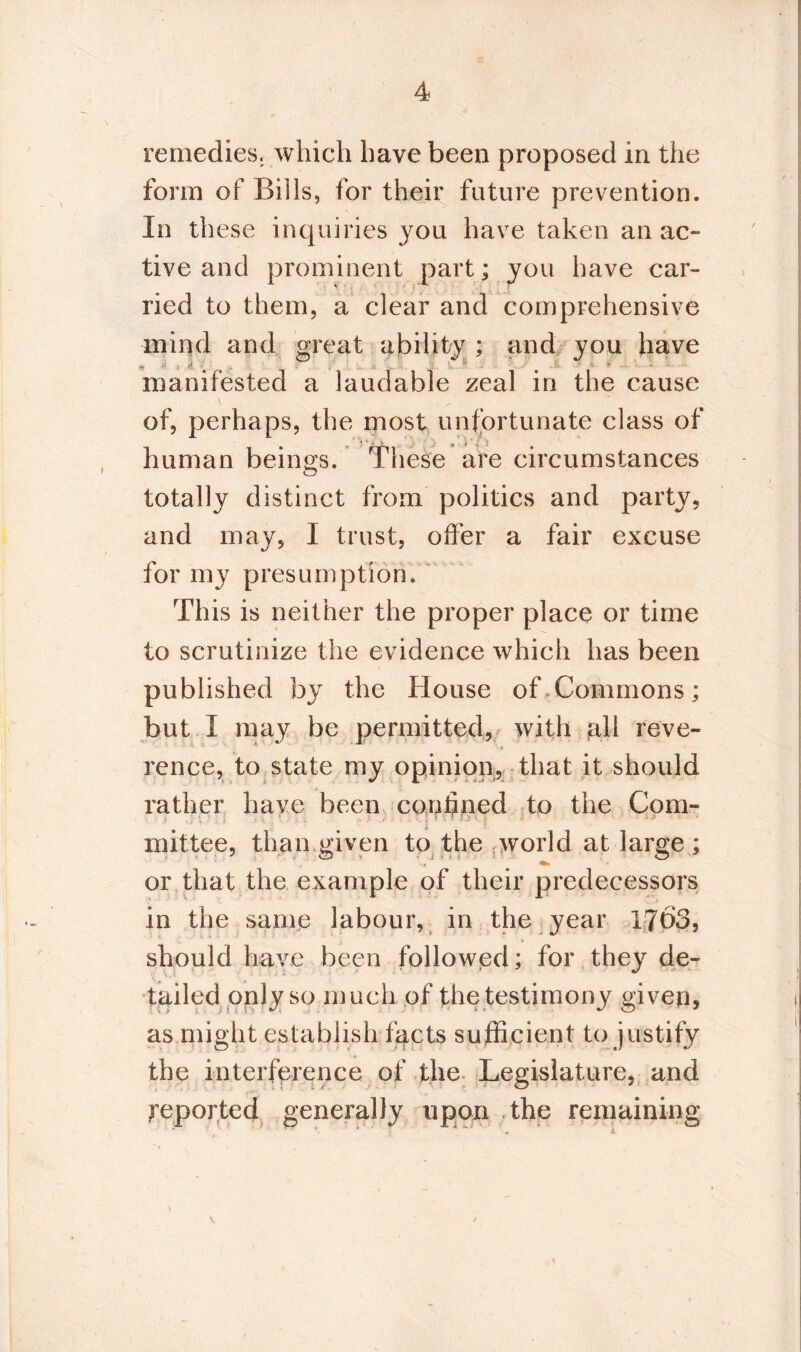 remedies, which have been proposed in the form of Bills, for their future prevention. In these inquiries you have taken an ac¬ tive and prominent part; you have car¬ ried to them, a clear and comprehensive mind and great ability ; and you have manifested a laudable zeal in the cause of, perhaps, the most unfortunate class of human beings. These are circumstances totally distinct from politics and party, and may, I trust, offer a fair excuse for my presumption. This is neither the proper place or time to scrutinize the evidence which has been published by the House of,Commons; but I may be permitted, with «all reve- ' ' > rence, to state my opinion, that it should rather have been confined tp the Com¬ mittee, than given to the world at large ; or that the example of their predecessors in the same labour, in the year I7Ô3, should have been followed; for they de¬ tailed only so much of the testimony given, as might establish facts sufficient to justify the interference of the Legislature, and reported generally upon the remaining