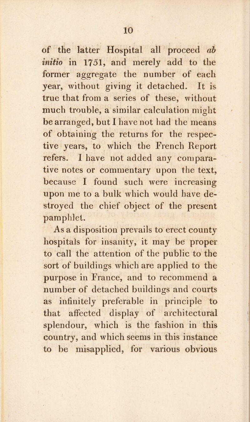 of the latter Hospital all proceed ah initio in 1751, and merely add to the former aggregate the number of each year, without giving it detached. It is true that from a series of these, without much trouble, a similar calculation might be arranged, but I have not bad the means of obtaining the returns for the respec¬ tive years, to which the French Report refers. I have not added any compara¬ tive notes or commentary upon the text, because I found such were increasing upon me to a bulk which would have de¬ stroyed the chief object of the present pamphlet. As a disposition prevails to erect count}7 hospitals for insanity, it may be proper to call the attention of the public to the sort of buildings which are applied to the purpose in France, and to recommend a number of detached buildings and courts as infinitely preferable in principle to that affected display of architectural splendour, which is the fashion in this country, and which seems in this instance to be misapplied, for various obvious