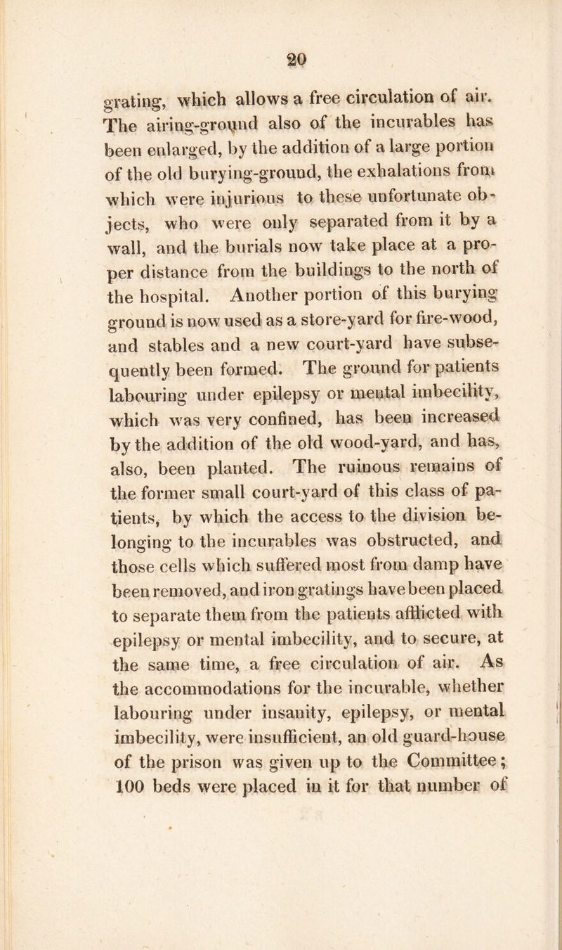 grating, which allows a free circulation of air. The airing-ground also of the incurables has been enlarged, by the addition of a large portion of the old burying-ground, the exhalations frotn which were injurious to these unfortunate ob¬ jects, who were only separated from it by a wall, and the burials now take place at a pro¬ per distance from the buildings to the north of the hospital. Another portion of this burying ground is now used as a store-yard for fire-wood, and stables and a new court-yard have subse¬ quently been formed. The ground for patients labouring under epilepsy or mental imbecility, which was very confined, has been increased by the addition of the old wood-yard, and has, also, been planted. The ruinous remains of the former small court-yard of this class of pa¬ tients, by which the access to the division be¬ longing to the incurables was obstructed, and those cells which suffered most from damp have been removed, and iron gratings have been placed to separate them from the patients afflicted with epilepsy or mental imbecility, and to secure, at the same time, a free circulation of air. As the accommodations for the incurable, whether labouring under insanity, epilepsy, or mental imbecility, were insufficient, an old guard-house of the prison was given up to the Committee ; 100 beds were placed in it for that number of