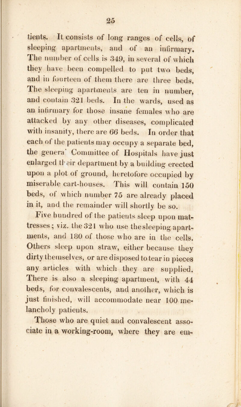 bents. It consists of long ranges of cells, of sleeping apartments, and of an infirmary. The Dumber of cells is 349, in several of which they have been compelled to put two beds, and in fourteen of them there are three beds. The sleeping apartments are ten in number, and contain 321 beds. In the wards, used as an infirmary for those insane females who are attacked by any other diseases, complicated with insanity, there are 66 beds. In order that each ot the patients may occupy a separate bed, the genera’ Committee of Hospitals have just enlarged their department by a building erected upon a plot ot ground, heretofore occupied by miserable cart-houses. This will contain 150 beds, of which number 75 are already placed in it, and the remainder will shortly be so. Five hundred ot the patients sleep upon mat¬ tresses ^ viz. the 321 who use the sleeping apart¬ ments, and 180 of those who are in the cells. Others sleep upon straw, either because they dirty themselves, or are disposed to tear in pieces any articles with which they are supplied. There is also a sleeping apartment, with 44 beds, for convalescents, and another, which is just finished, will accommodate near 100 me- lancholy patients. Those who are quiet and convalescent asso¬ ciate in a working-room, where they are em«