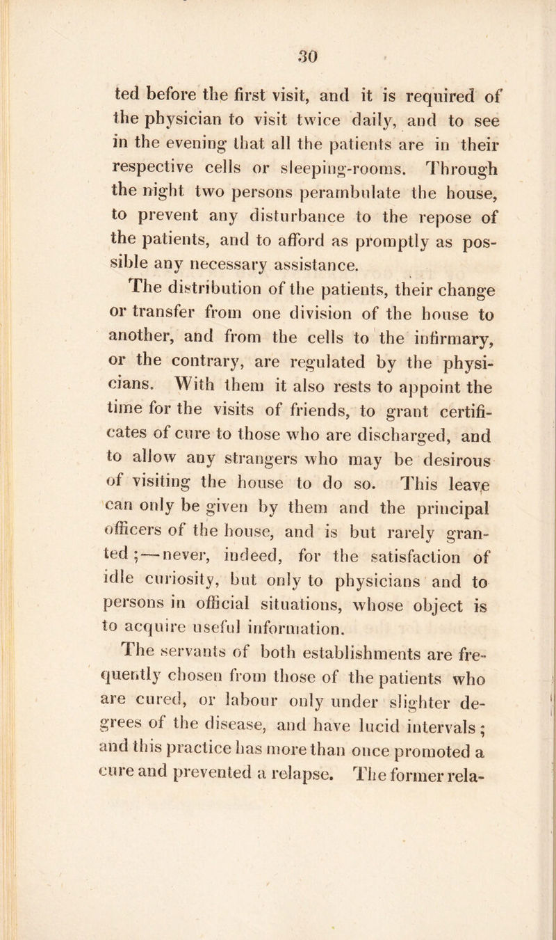 ted before the first visit, and it is required of the physician to visit twice daily, and to see in the evening that all the patients are in their respective cells or sleeping-rooms. Through the night two persons perambulate the house, to prevent any disturbance to the repose of the patients, and to afford as promptly as pos¬ sible any necessary assistance. The distribution of the patients, their change or transfer from one division of the house to another, and from the cells to the infirmary, or the contrary, are regulated by the physi¬ cians. With them it also rests to appoint the time for the visits of friends, to grant certifi¬ cates of cure to those who are discharged, and to allow any strangers who may be desirous of visiting the house to do so. This leave can only be given by them and the principal officers of the house, and is but rarely gran¬ ted;—never, indeed, for the satisfaction of idle curiosity, but only to physicians and to persons in official situations, whose object is to acquire useful information. Ihe servants of both establishments are fre¬ quently chosen from those of the patients who are cured, or labour only under slighter de¬ grees of the disease, and have lucid intervals ; and this practice has more than once promoted a cure and prevented a relapse. The former rela-