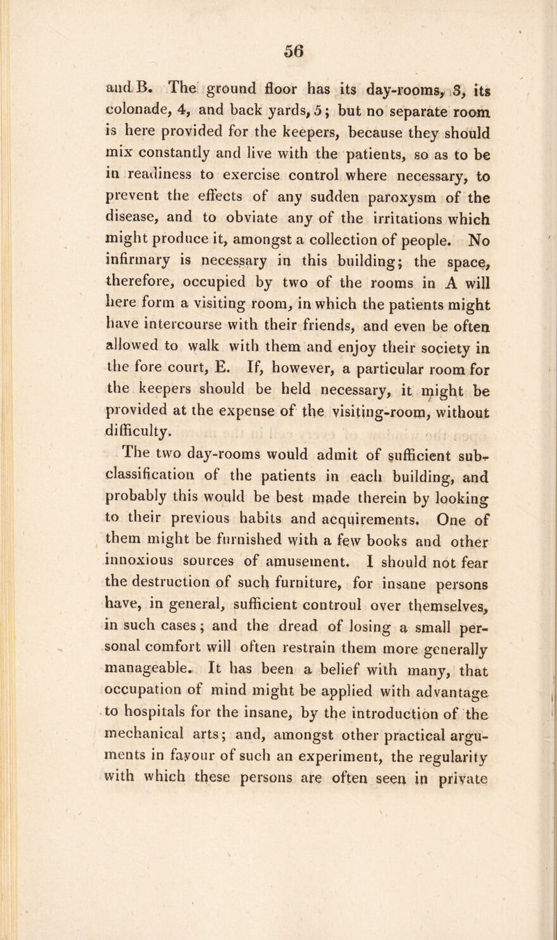 and B, The ground floor has its day-rooms, S, its colonade, 4, and back yards, 5; but no separate room is here provided for the keepers, because they should mix constantly and live with the patients, so as to be in readiness to exercise control where necessary, to prevent the effects of any sudden paroxysm of the disease, and to obviate any of the irritations which might produce it, amongst a collection of people. No infirmary is necessary in this building; the space, therefore, occupied by two of the rooms in A will here form a visiting room, in which the patients might have intercourse with their friends, and even be often allowed to walk with them and enjoy their society in the fore court, E. If, however, a particular room for the keepers should be held necessary, it might be provided at the expense of the visiting-room, without difficulty. The two day-rooms would admit of sufficient subf classification of the patients in each building, and probably this would be best made therein by looking to their previous habits and acquirements. One of them might be furnished with a few books and other innoxious sources of amusement. I should not fear the destruction of such furniture, for insane persons have, in general, sufficient controul over themselves, in such cases ; and the dread of losing a small per¬ sonal comfort will often restrain them more generally manageable. It has been a belief with many, that occupation of mind might be applied with advantage to hospitals for the insane, by the introduction of the mechanical arts; and, amongst other practical argu¬ ments in favour of such an experiment, the regularity with which these persons are often seen in private