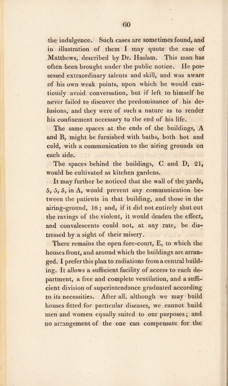 the indulgence. Such cases are sometimes found, and in illustration of them I may quote the case of Matthews, described by Dr. Haslam. This man has often been brought under the public notice. He pos- sessed extraordinary talents and skill, and was aware of his own weak points, upon which he would cau¬ tiously avoid conversation, but if left to himself he never failed to discover the predominance of his de¬ lusions, and they were of such a nature as to render his confinement necessary to the end of his life. The same spaces at the ends of the buildings, A and B, might be furnished with baths, both hot and cold, with a communication to the airing grounds on each side. The spaces behind the buildings, C and D, 21, would be cultivated as kitchen gardens. It may further be noticed that the wall of the yards, 5, o, 5, in A, would prevent any communication be¬ tween the patients in that building, and those in the airing-ground, 18 ; and, if it did not entirely shutout the ravings of the violent, it would deaden the effect, and convalescents could not, at any rate, be dis¬ tressed by a sight of their misery. There remains the open fore-court, E, to which the houses front, and around which the buildings are arran¬ ged. I prefer this plan to radiations from a central build¬ ing. It allows a sufficient facility of access to each de¬ partment, a free and complete ventilation, and a suffi¬ cient division of superintendance graduated according to its necessities. After all, although we may build houses fitted for particular diseases, we cannot build men and women equally suited to our purposes ; and no arrangement of the one can compensate for the