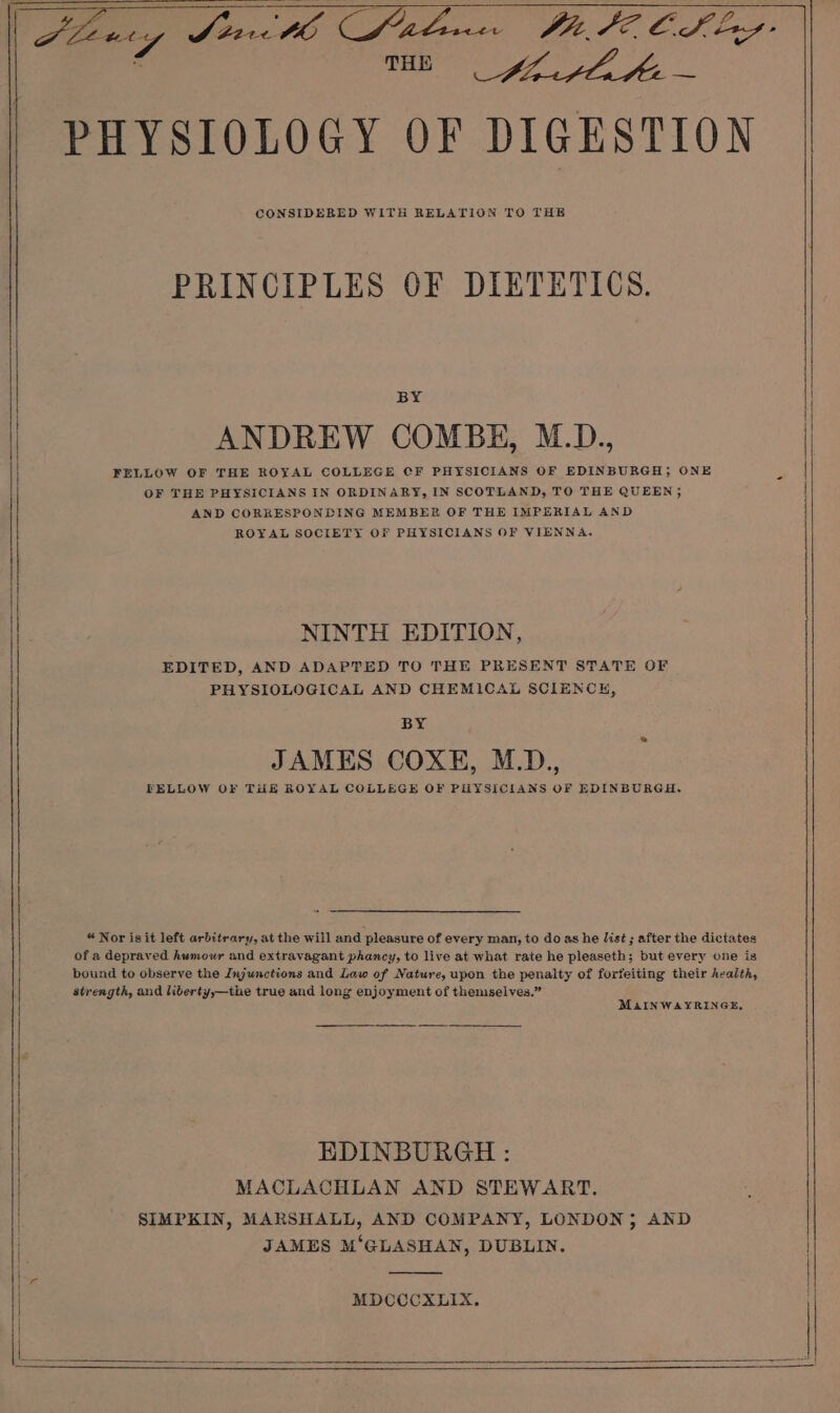 _ ME Lh Lhe PHYSIOLOGY OF DIGESTION CONSIDERED WITH RELATION TO THE PRINCIPLES OF DIETETICS. BY FELLOW OF THE ROYAL COLLEGE CF PHYSICIANS OF EDINBURGH; ONE OF THE PHYSICIANS IN ORDINARY, IN SCOTLAND, TO THE QUEEN; AND CORRESPONDING MEMBER OF THE IMPERIAL AND ROYAL SOCIETY OF PHYSICIANS OF VIENNA. NINTH EDITION, EDITED, AND ADAPTED TO THE PRESENT STATE OF PHYSIOLOGICAL AND CHEMICAL SCIENCH, BY JAMES COXE, M.D., PELLOW OF THE ROYAL COLLEGE OF PHYSICIANS OF EDINBURGH. “ Nor is it left arbitrary, at the will and pleasure of every man, to do as he list ; after the dictates of a depraved humour and extravagant phancy, to live at what rate he pleaseth; but every one is bound to observe the Injunctions and Law of Nature, upon the penalty of forfeiting their health, strength, and liberty,—the true and long enjoyment of themselves.” MAINWAYRINGE, EDINBURGH : MACLACHLAN AND STEWART. SIMPKIN, MARSHALL, AND COMPANY, LONDON; AND JAMES M‘GLASHAN, DUBLIN. MDCCCXLIX.