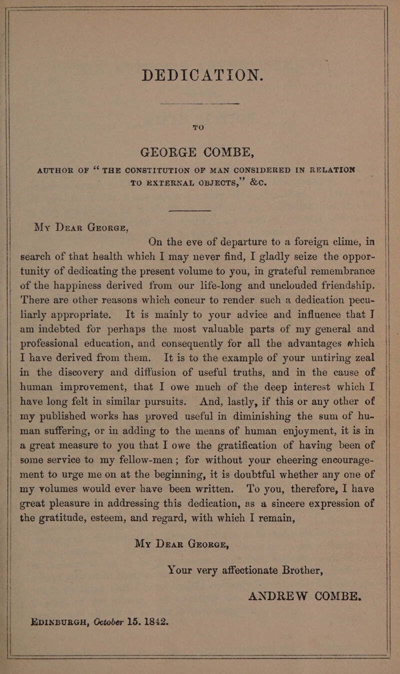 DEDICATION. TO GEORGE COMBE, AUTHOR OF “* THE CONSTITUTION OF MAN CONSIDERED IN RELATION TO EXTERNAL OBJECTS,” &amp;C. My Dear Groree, On the eve of departure to a foreign clime, in search of that health which I may never find, I gladly seize the oppor- tunity of dedicating the present volume to you, in grateful remembrance of the happiness derived from our life-long and unclouded friendship. There are other reasons which concur to render such a dedication pecu- liarly appropriate. It is mainly to your advice and influence that J am indebted for perhaps the most valuable parts of my general and professional education, and consequently for all the advantages which I have derived from them. It is to the example of your untiring zeal in the discovery and diffusion of useful truths, and in the cause of human improvement, that I owe much of the deep interest which I have long felt in similar pursuits. And, lastly, if this or any other of my published works has proved useful in diminishing the sum of hu- man suffering, or in adding to the means of human enjoyment, it is in a great measure to you that I owe the gratification of having been of some service to my fellow-men; for without your cheering encourage- my volumes would ever have been written. To you, therefore, I have great pleasure in addressing this dedication, as a sincere expression of the gratitude, esteem, and regard, with which I remain, My Dear Georges, Your very affectionate Brother, ANDREW COMBE.