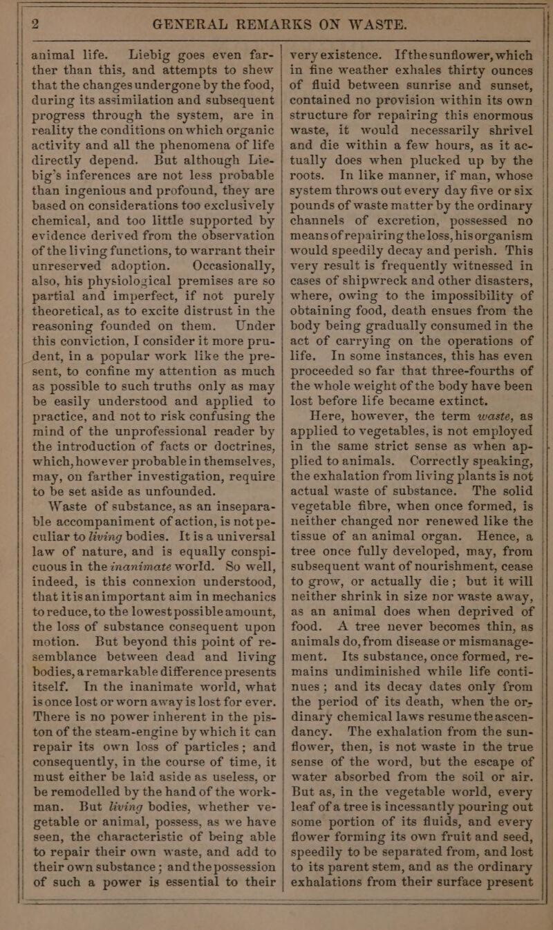 ; animal life. Liebig goes even far- ther than this, and attempts to shew that the changes undergone by the food, during its assimilation and subsequent progress through the system, are in reality the conditions on which organic activity and all the phenomena of life directly depend. But although Lie- big’s inferences are not less probable than ingenious and profound, they are based on considerations too exclusively chemical, and too little supported by evidence derived from the observation of the living functions, to warrant their unreserved adoption. Occasionally, also, his physiological premises are so partial and imperfect, if not purely theoretical, as to excite distrust in the reasoning founded on them. Under this conviction, I consider it more pru- dent, in a popular work like the pre- sent, to confine my attention as much as possible to such truths only as may be easily understood and applied to practice, and not to risk confusing the mind of the unprofessional reader by the introduction of facts or doctrines, which, however probable in themselves, may, on farther investigation, require to be set aside as unfounded. Waste of substance, as an insepara- ble accompaniment of action, is not pe- culiar to living bodies. Itisa universal law of nature, and is equally conspi- cuous in the inanimate world. So well, indeed, is this connexion understood, that itisanimportant aim in mechanics to reduce, to the lowest possible amount, the loss of substance consequent upon motion. But beyond this point of re- semblance between dead and living bodies, aremarkable difference presents itself. In the inanimate world, what is once lost or worn away is lost for ever. There is no power inherent in the pis- ton of the steam-engine by which it can repair its own loss of particles; and consequently, in the course of time, it must either be laid aside as useless, or be remodelled by the hand of the work- man. But living bodies, whether ve- getable or animal, possess, as we have seen, the characteristic of being able to repair their own waste, and add to their own substance ; and the possession of such a power is essential to their veryexistence. Ifthesunflower, which in fine weather exhales thirty ounces of fluid between sunrise and sunset, contained no provision within its own structure for repairing this enormous waste, it would necessarily shrivel and die within a few hours, as it ac- tually does when plucked up by the roots. In like manner, if man, whose system throws out every day five or six pounds of waste matter by the ordinary channels of excretion, possessed no means of repairing the loss, hisorganism would speedily decay and perish. This very result is frequently witnessed in cases of shipwreck and other disasters, where, owing to the impossibility of obtaining food, death ensues from the body being gradually consumed in the act of carrying on the operations of life. In some instances, this has even proceeded so far that three-fourths of the whole weight of the body have been lost before life became extinct. Here, however, the term waste, as applied to vegetables, is not employed in the same strict sense as when ap- plied toanimals. Correctly speaking, the exhalation from living plants is not actual waste of substance. The solid vegetable fibre, when once formed, is neither changed nor renewed like the tissue of an animal organ. Hence, a tree once fully developed, may, from subsequent want of nourishment, cease to grow, or actually die; but it will neither shrink in size nor waste away, as an animal does when deprived of food. A tree never becomes thin, as animals do, from disease or mismanage- ment. Its substance, once formed, re- mains undiminished while life conti- nues ; and its decay dates only from the period of its death, when the or- dinary chemical laws resume the ascen- dancy. The exhalation from the sun- flower, then, is not waste in the true sense of the word, but the escape of water absorbed from the soil or air. But as, in the vegetable world, every leaf of a tree is incessantly pouring out some portion of its fluids, and every flower forming its own fruit and seed, speedily to be separated from, and lost to its parent stem, and as the ordinary exhalations from their surface present