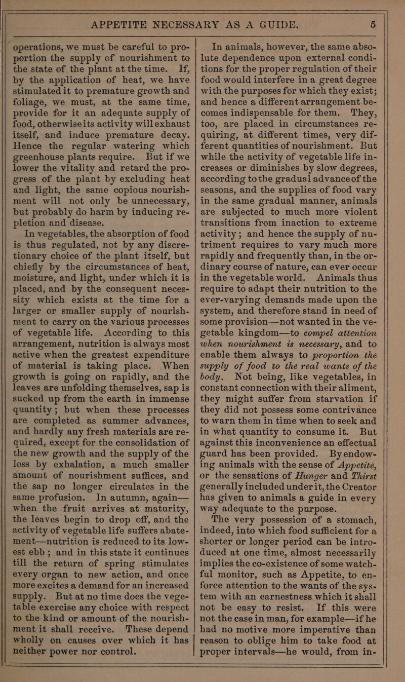 ‘ operations, we must be careful to pro- portion the supply of nourishment to the state of the plant at the time. If, by the application of heat, we have stimulated it to premature growth and foliage, we must, at the same time, provide for it an adequate supply of food, otherwiseits activity willexhaust itself, and induce premature decay. Hence the regular watering which greenhouse plants require. But if we lower the vitality and retard the pro- gress of the plant by excluding heat and light, the same copious nourish- ment will not only be unnecessary, but probably do harm by inducing re- pletion and disease. In vegetables, the absorption of food is thus regulated, not by any discre- tionary choice of the plant itself, but chiefly by the circumstances of heat, moisture, and light, under which it is placed, and by the consequent neces- sity which exists at the time for a larger or smaller supply of nourish- ment to carry on the various processes of vegetable life. According to this arrangement, nutrition is always most active when the greatest expenditure of material is taking place. When growth is going on rapidly, and the leaves are unfolding themselves, sap is sucked up from the earth in immense quantity ; but when these processes are completed as summer advances, and hardly any fresh materials are re- quired, except for the consolidation of the new growth and the supply of the loss by exhalation, a much smaller amount of nourishment suffices, and the sap no longer circulates in the same profusion. In autumn, again— when the fruit arrives at maturity, the leaves begin to drop off, and the activity of vegetable life suffers abate- ment—nutrition is reduced to its low- est ebb; and in this state it continues till the return of spring stimulates every organ to new action, and once more excites a demand for an increased supply. But at no time does the vege- table exercise any choice with respect to the kind or amount of the nourish- ment it shall receive. These depend | wholly on causes over which it has neither power nor control. In animals, however, the same abso- lute dependence upon external condi- tions for the proper regulation of their food would interfere in a great degree with the purposes for which they exist; and hence a different arrangement be- comes indispensable for them. They, too, are placed in circumstances re- quiring, at different times, very dif- ferent quantities of nourishment. But while the activity of vegetable life in- creases or diminishes by slow degrees, according tothe gradual advanceof the seasons, and the supplies of food vary in the same gradual manner, animals are subjected to much more violent transitions from inaction to extreme activity ; and hence the supply of nu- triment requires to vary much more rapidly and frequently than, in the or- dinary course of nature, can ever occur in the vegetable world. Animals thus require to adapt their nutrition to the ever-varying demands made upon the system, and therefore stand in need of some provision—not wanted in the ve- getable kingdom—to compel attention when nourishment is necessary, and to enable them always to proportion the supply of food to the real wants of the body. Not being, like vegetables, in constant connection with their aliment, they might suffer from starvation if they did not possess some contrivance to warn them in time when to seek and in what quantity to consume it. But against this inconvenience an effectual guard has been provided. Byendow- ing animals with the sense of Appetite, or the sensations of Hunger and Thirst generally included under it, the Creator has given to animals a guide in every way adequate to the purpose. The very possession of a stomach, indeed, into which food sufficient for a shorter or longer period can be intro- duced at one time, almost necessarily implies the co-existence of some watch- ful monitor, such as Appetite, to en- force attention to the wants of the sys- tem with an earnestness which it shall not be easy to resist. If this were not the case in man, for example—if he had no motive more imperative than reason to oblige him to take food at proper intervals—he would, from in-