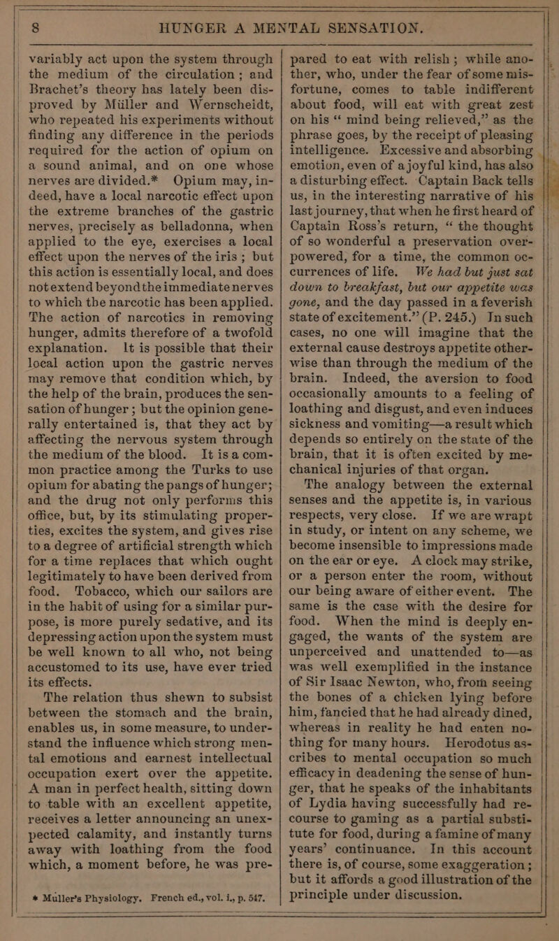 variably act upon the system through | the medium of the circulation; and | Brachet’s theory has lately been dis- _ proved by Miiller and Wernscheidt, | who repeated his experiments without finding any difference in the periods required for the action of opium on ' a sound animal, and on one whose | nerves are divided.* Opium may, in- deed, have a local narcotic effect upon the extreme branches of the gastric nerves, precisely as belladonna, when | applied to the eye, exercises a local effect upon the nerves of the iris ; but this action is essentially local, and does notextend beyond the immediate nerves _ to which tbe narcotic has been applied. | The action of narcotics in removing | hunger, admits therefore of a twofold explanation. It is possible that their loeal action upon the gastric nerves may remove that condition which, by the help of the brain, produces the sen- sation of hunger ; but the opinion gene- rally entertained is, that they act by affecting the nervous system through the medium of the blood. It isa com- | mon practice among the Turks to use | opium for abating the pangs of hunger; | and the drug not only performs this | office, but, by its stimulating proper- ties, excites the system, and gives rise toa degree of artificial strength which for a time replaces that which ought legitimately to have been derived from food. Tobacco, which our sailors are in the habit of using for a similar pur- pose, is more purely sedative, and its depressing action upon the system must be well known to all who, not being accustomed to its use, have ever tried its effects. The relation thus shewn to subsist between the stomach and the brain, enables us, in some measure, to under- stand the influence which strong men- tal emotions and earnest intellectual ' occupation exert over the appetite. A man in perfect health, sitting down | to table with an excellent appetite, | receives a letter announcing an unex- pected calamity, and instantly turns | away with loathing from the food which, a moment before, he was pre- SE RI VS SE A ee RE AO * Muller’s Physiology. French ed., vol. i., p. 547. pared to eat with relish; while ano- ther, who, under the fear of some mis- fortune, comes to table indifferent about food, will eat with great zest on his “‘ mind being relieved,” as the phrase goes, by the receipt of pleasing intelligence. Excessive and absorbing emotion, even of a joyful kind, has also a disturbing effect. Captain Back tells — us, in the interesting narrative of his || _ last journey, that when he first heard of — Captain Ross’s return, “ the thought of so wonderful a preservation over- powered, for a time, the common oc- currences of life. We had but just sat down to breakfast, but our appetite was gone, and the day passed in a feverish state of excitement.” (P. 245.) Insuch cases, no one will imagine that the external cause destroys appetite other- wise than through the medium of the brain. Indeed, the aversion to food occasionally amounts to a feeling of loathing and disgust, and even induces sickness and vomiting—a result which depends so entirely on the state of the brain, that it is often excited by me- chanical injuries of that organ. The analogy between the external senses and the appetite is, in various respects, very close. If we are wrapt | in study, or intent on any scheme, we become insensible to impressions made on theear oreye. A clock may strike, or a person enter the room, without our being aware of eitherevent. The same is the case with the desire for | food. When the mind is deeply en- gaged, the wants of the system are unperceived and unattended to—as was well exemplified in the instance of Sir Isaac Newton, who, from seeing | the bones of a chicken lying before him, fancied that he had already dined, whereas in reality he had eaten no- thing for many hours. Herodotus as- cribes to mental occupation so much efficacy in deadening the sense of hun- ger, that he speaks of the inhabitants of Lydia having successfully had re- course to gaming as a partial substi- tute for food, during a famine of many years’ continuance. In this account there is, of course, some exaggeration ; but it affords a good illustration of the principle under discussion.