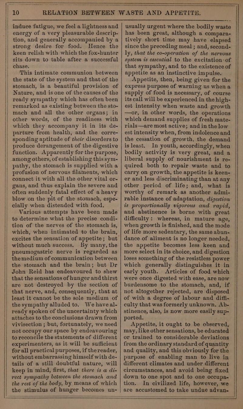 induce fatigue, we feel a lightness and energy of a very pleasurable descrip- tion, and generally accompanied by a strong desire for food. Hence the keen relish with which the fox-hunter sits down to table after a successful chase. This intimate communion between the state of the system and that of the stomach, is a beautiful provision of Nature, and is one of the causes of the ready sympathy which has often been remarked as existing between the sto- mach and all the other organs; in other words, of the readiness with which they accompany it in its de- parture from health, and the corre- sponding aptitude of their disorders to produce derangement of the digestive function. Apparently for the purpose, among others, of establishing this sym- pathy, the stomach is supplied with a profusion of nervous filaments, which connect it with all the other vital or- gans, and thus explain the severe and often suddenly fatal effect of a heavy blow on the pit of the stomach, espe- cially when distended with food. Various attempts have been made to determine what the precise condi- tion of the nerves of the stomach is, which, when intimated to the brain, excites the sensation of appetite; but without much success. By many, the pheumogastric nerve is regarded as themedium of communication between the stomach and the brain; but Dr John Reid has endeavoured to shew that the sensations of hunger and thirst are not destroyed by the section of that nerve, and, consequently, that at least it cannot be the sole medium of the sympathy alluded to. We haveal- ready spoken of the uncertainty which attaches to the conclusions drawn from vivisection ; but, fortunately, we need not occupy our space by endeavouring to reconcile the statements of different experimenters, as it will be sufficient for all practical purposes, if the reader, without embarrassing himself with de- tails of a still doubtful nature, will keep in mind, first, that there ts a di- rect sympathy between the stomach and the rest of the body, by means of which the stimulus of hunger becomes un- usually urgent where the bodily waste has been great, although a compara- tively short time may have elapsed since the preceding meal; and, second- ly, that the co-operation of the nervous system is essential to the excitation: of that sympathy, and to the existence of appetite as an instinctive impulse. Appetite, then, being given for the express purpose of warning us when a supply of food is necessary, of course its call will be experienced in the high- est intensity when waste and growth —or, in other words, the operations which demand supplies of fresh mate- rials—are most active; and in the low est intensity when, from indolence and the cessation of growth, the demand isleast. In youth, accordingly, when bodily activity is very great, and a liberal supply of nourishment is re- quired both to repair waste and to carry on growth, the appetite is keen- er and less discriminating than at any other period of life; and, what is worthy of remark as another admi- rable instance of adaptation, digestion is proportionally vigorous and rapid, and abstinence is borne with great difficulty : whereas, in mature age, when growth is finished, and the mode of life more sedentary, the same abun- dance of aliment is no longer needed, the appetite becomes less keen and more select in its choice, and digestion loses something of the resistless power which generally distinguishes it in early youth. Articles of food which were once digested with ease, are now burdensome to the stomach, and, if not altogether rejected, are disposed of with a degree of labour and diffi- culty that was formerly unknown. Ab- stinence, also, is now more easily sup- ported. Appetite, it ought to be observed, may, like other sensations, be educated or trained to considerable deviations from the ordinary standard of quantity and quality, and this obviously for the purpose of enabling man to live in different climates and under different circumstances, and avoid being fixed down to one spot and to one occupa- tion. In civilized life, however, we are accustomed to take undue advan-