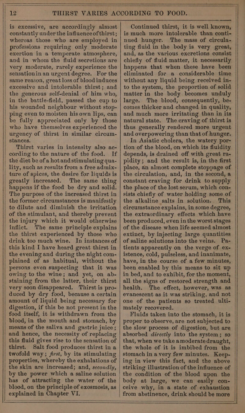 is excessive, are accordingly almost constantly under the influence of thirst; whereas those who are employed in professions requiring only moderate exertion in a temperate atmosphere, and in whom the fluid secretions are very moderate, rarely experience the sensationin an urgent degree. For the same reason, great loss of blood induces excessive and intolerable thirst; and the generous self-denial of him who, in the battle-field, passed the cup to his wounded neighbour without stop- ping even to moisten his own lips, can be fully appreciated only by those who have themselves experienced the urgency of thirst in similar circum- stances. Thirst varies in intensity also ac- cording to the nature of the food. If the diet be ofa hot and stimulating qua- lity, such as results from a free admix- ture of spices, the desire for liquids is greatly increased. The same thing happens if the food be dry and solid. The purpose of the increased thirst in the former circumstances is manifestly to dilute and diminish the irritation of the stimulant, and thereby prevent the injury which it would otherwise inflict. The same principle explains the thirst experienced by those who drink too much wine. In instances of this kind I have heard great thirst in the evening and during the night com- plained of as habitual, without the persons even suspecting that it was owing to the wine; and yet, on ab- staining from the latter, their thirst very soon disappeared. Thirst is pro- duced by dry food, because a certain amount of liquid being necessary for digestion, if this be not present in the food itself, it is withdrawn from the blood, in the mouth and stomach, by means of the saliva and gastric juice ; and hence, the necessity of replacing this fluid gives rise to the sensation of thirst. Salt food produces thirst in a twofold way; jirst, by its stimulating properties, whereby the exhalations of the skin are increased; and, secondly, blood, on the principle of exosmosis, as explained in Chapter VI. ——— Continued thirst, it is well known, is much more intolerable than conti- nued hunger. The mass of circula- ting fluid in the body is very great, and, as the various excretions consist chiefly of fluid matter, it necessarily happens that when these have been eliminated for a considerable time without any liquid being received in- to the system, the proportion of solid matter in the body becomes unduly large. The blood, consequently, be- comes thicker and changed in quality, and much more irritating than in its natural state. The craving of thirst is thus generally rendered more urgent and overpowering than that of hunger. In Asiatic cholera, the watery por- tion of the blood, on which its fluidity depends, is drained off with great ra- pidity; and the result is, in the first place, an almost complete stoppage of the circulation, and, in the second, a constant craving for drink to supply the place of the lost serum, which con- sists chiefly of water holding some of the alkaline salts in solution. This circumstance explains, in some degree, the extraordinary effects which have been produced, even in the worst stages of the disease when life seemed almost extinct, by injecting large quantities of saline solutions into the veins. Pa- tients apparently on the verge of ex- istence, cold, pulseless, and inanimate, have, in the course of a few minutes, been enabled by this means to sit up in bed, and to exhibit, for the moment, all the signs of restored strength and health. The effect, however, was as evanescent as it was striking, and not one of the patients so treated ulti- mately recovered. Fluids taken into the stomach, it is proper to observe, are not subjected to the slow process of digestion, but are absorbed directly into the system; so that, when we take amoderate draught, the whole of it is imbibed from the stomach in a very few minutes. Keep- ing in view this fact, and the above striking illustration of the influence of the condition of the blood upon the body at large, we can easily con- ceive why, in a state of exhaustion from abstinence, drink should be more