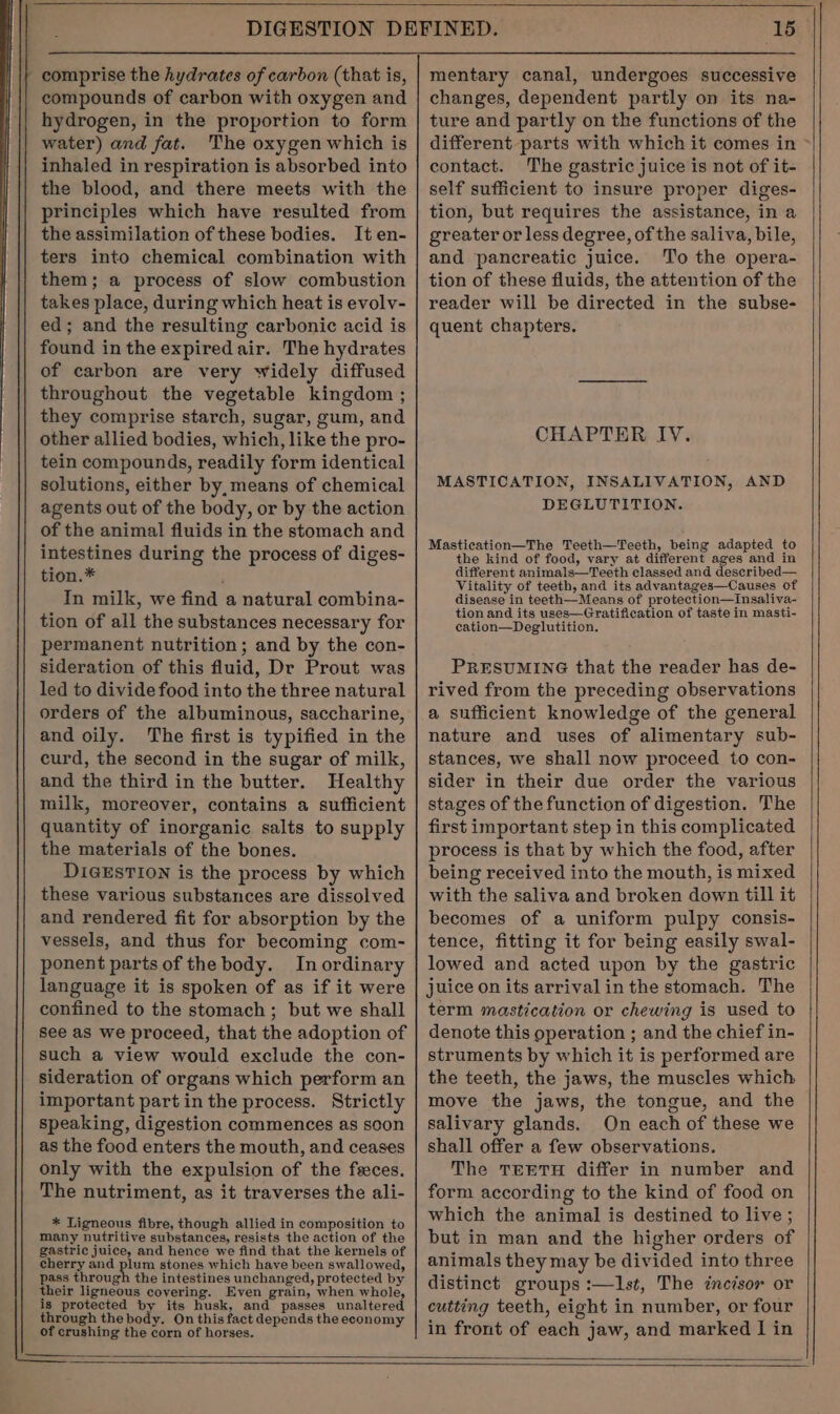 comprise the hydrates of carbon (that is, compounds of carbon with oxygen and hydrogen, in the proportion to form water) and fat. The oxygen which is inhaled in respiration is absorbed into the blood, and there meets with the principles which have resulted from the assimilation of these bodies. Iten- ters into chemical combination with them; a process of slow combustion takes place, during which heat is evolv- ed; and the resulting carbonic acid is found in the expired air. The hydrates of carbon are very widely diffused throughout the vegetable kingdom ; they comprise starch, sugar, gum, and other allied bodies, which, like the pro- tein compounds, readily form identical solutions, either by, means of chemical agents out of the body, or by the action of the animal fluids in the stomach and intestines during the process of diges- tion.* In milk, we find a natural combina- tion of all the substances necessary for permanent nutrition; and by the con- sideration of this fluid, Dr Prout was led to divide food into the three natural orders of the albuminous, saccharine, and oily. The first is typified in the curd, the second in the sugar of milk, and the third in the butter. Healthy milk, moreover, contains a sufficient quantity of inorganic salts to supply the materials of the bones. DIGESTION is the process by which these various substances are dissolved and rendered fit for absorption by the vessels, and thus for becoming com- ponent parts of the body. In ordinary language it is spoken of as if it were confined to the stomach; but we shall see as we proceed, that the adoption of such a view would exclude the con- sideration of organs which perform an important part in the process. Strictly speaking, digestion commences as soon as the food enters the mouth, and ceases only with the expulsion of the feces. The nutriment, as it traverses the ali- * Tigneous fibre, though allied in composition to many nutritive substances, resists the action of the gastric juice, and hence we find that the kernels of cherry and plum stones which have been swallowed, pass through the intestines unchanged, protected by their ligneous covering. Even grain, when whole, is protected by its husk, and passes unaltered through the body. On this fact depends the economy of crushing the corn of horses. ‘15 mentary canal, undergoes successive changes, dependent partly on its na- ture and partly on the functions of the different parts with which it comes in &gt; contact. The gastric juice is not of it- self sufficient to insure proper diges- tion, but requires the assistance, in a greater or less degree, of the saliva, bile, and pancreatic juice. To the opera- tion of these fluids, the attention of the reader will be directed in the subse- quent chapters. CHAPTER IV. MASTICATION, INSALIVATION, AND DEGLUTITION. Mastication—The Teeth—Teeth, being adapted to the kind of food, vary at different ages and in different animals—Teeth classed and described— Vitality of teeth, and its advantages—Causes of disease in teeth—Means of protection—Insaliva- tion and its uses—Gratification of taste in masti- cation—Deglutition. PRESUMING that the reader has de- rived from the preceding observations a sufficient knowledge of the general nature and uses of alimentary sub- stances, we shall now proceed to con- sider in their due order the various stages of the function of digestion. The first important step in this complicated process is that by which the food, after being received into the mouth, is mixed with the saliva and broken down till it becomes of a uniform pulpy consis- tence, fitting it for being easily swal- lowed and acted upon by the gastric juice on its arrival in the stomach. The term mastication or chewing is used to denote this operation ; and the chief in- struments by which it is performed are the teeth, the jaws, the muscles which move the jaws, the tongue, and the salivary glands. On each of these we shall offer a few observations. The TEETH differ in number and form according to the kind of food on which the animal is destined to live; but in man and the higher orders of animals they may be divided into three distinct groups :—l1st, The incisor or cutting teeth, eight in number, or four in front of each jaw, and marked I in