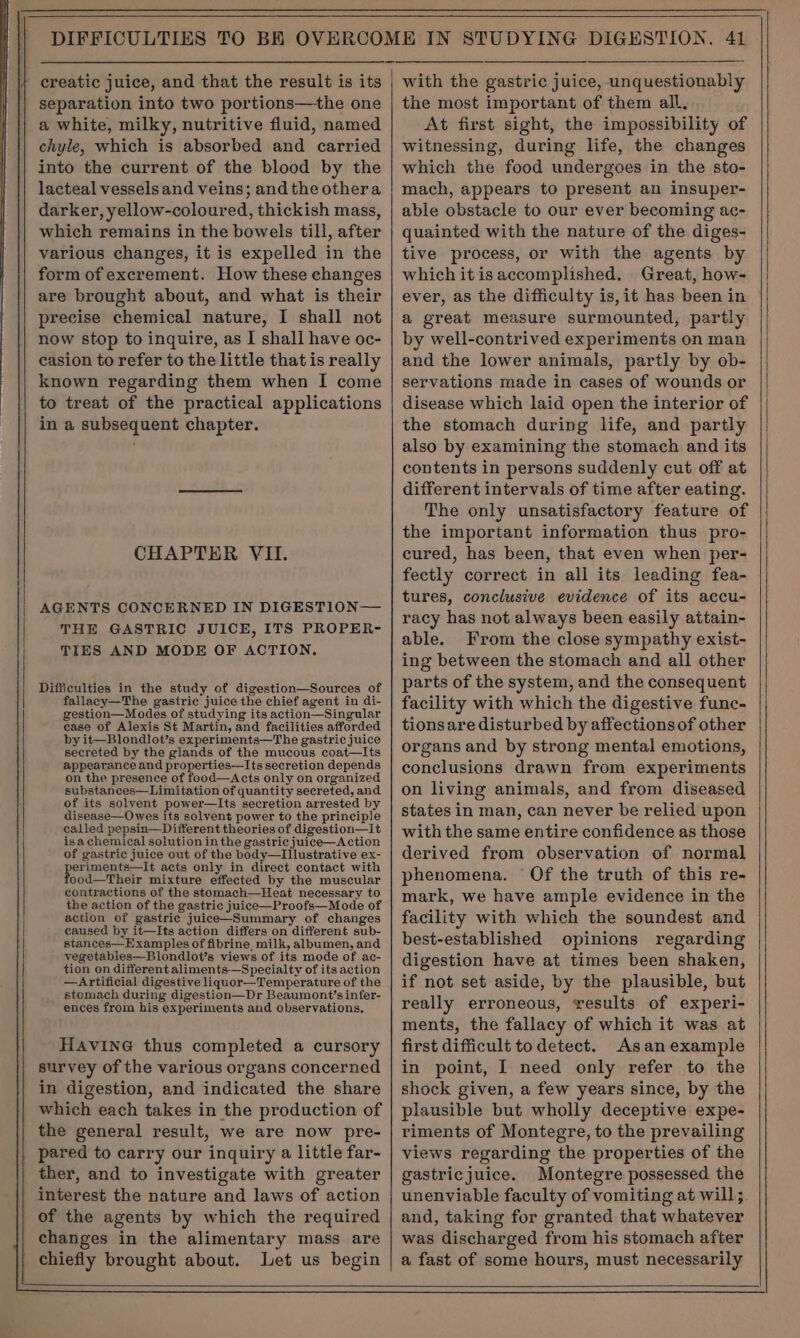 G separation into two portions—the one a white, milky, nutritive fluid, named chyle, which is absorbed and carried into the current of the blood by the lacteal vessels and veins; and the othera darker, yellow-coloured, thickish mass, which remains in the bowels till, after various changes, it is expelled in the form of excrement. How these changes are brought about, and what is their precise chemical nature, I shall not now stop to inquire, as I shall have oc- casion to refer to the little that is really known regarding them when I come to treat of the practical applications in a subsequent chapter. CHAPTER VII. AGENTS CONCERNED IN DIGESTION— THE GASTRIC JUICE, ITS PROPER- TIES AND MODE OF ACTION. Difficulties in the study of digestion—Sources of fallacy—The gastric juice the chief agent in di- gestion—Modes of studying its action—Singular case of Alexis St Martin, and facilities afforded by it—Blondlot’s experiments—The gastric juice secreted by the glands of the mucous coat—Its appearance and properties—Its secretion depends on the presence of food—Acts only on organized substances—Limitation of quantity secreted, and of its solvent power—Its secretion arrested by disease—Owes its solvent power to the principle called pepsin—Different theories of digestion—It isa chemical solution in the gastric juice—Action of gastric juice out of the body—Illustrative ex- eriments—It acts only in direct contact with ood—Their mixture effected by the muscular contractions of the stomach—Heat necessary to the action of the gastric juice—Proofs—Mode of action of gastric juice—Summary of changes caused by it—Its action differs on different sub- stances—Examples of fibrine. milk, albumen, and vegetables—Blondlot’s views of its mode of ac- tion on different aliments-—Specialty of its action —Artificial digestive liquor—Temperature of the stomach during digestion—Dr Beaumont’s infer- ences from his experiments and observations. HAVING thus completed a cursory survey of the various organs concerned in digestion, and indicated the share which each takes in the production of the general result, we are now pre- pared to carry our inquiry a little far- ther, and to investigate with greater interest the nature and laws of action of the agents by which the required changes in the alimentary mass are chiefly brought about. Let us begin the most important of them all, At first sight, the impossibility of witnessing, during life, the changes which the food undergoes in the sto- mach, appears to present an insuper- able obstacle to our ever becoming ac- quainted with the nature of the diges- tive process, or with the agents by whichitisaccomplished. Great, how- ever, as the difficulty is, it has been in a great measure surmounted, partly by well-contrived experiments on man and the lower animals, partly by ob- servations made in cases of wounds or disease which laid open the interior of the stomach during life, and partly also by examining the stomach and its contents in persons suddenly cut off at different intervals of time after eating. The only unsatisfactory feature of the important information thus pro- cured, has been, that even when per- fectly correct in all its leading fea- tures, conclusive evidence of its accu- racy has not always been easily attain- able. From the close sympathy exist- ing between the stomach and all other parts of the system, and the consequent facility with which the digestive func- tionsare disturbed by affections of other organs and by strong mental emotions, conclusions drawn from experiments on living animals, and from diseased states in man, can never be relied upon with the same entire confidence as those derived from observation of normal phenomena. ° Of the truth of this re- mark, we have ample evidence in the facility with which the soundest and best-established opinions regarding digestion have at times been shaken, if not set aside, by the plausible, but really erroneous, results of experi- ments, the fallacy of which it was at first difficult to detect. Asan example in point, I need only refer to the shock given, a few years since, by the plausible but wholly deceptive expe- riments of Montegre, to the prevailing views regarding the properties of the gastricjuice. Montegre possessed the unenviable faculty of vomiting at will;. and, taking for granted that whatever was discharged from his stomach after a fast of some hours, must necessarily