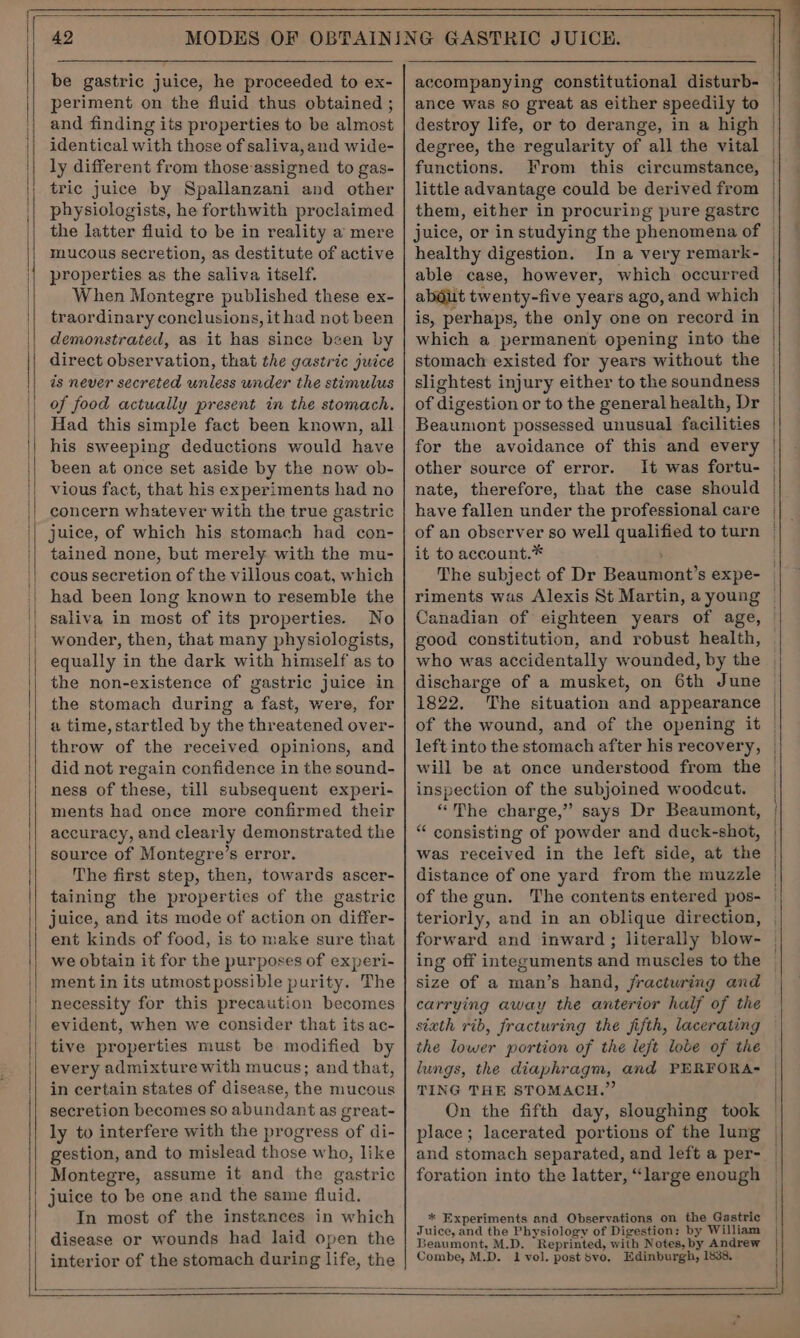 4 be gastric juice, he proceeded to ex- periment on the fluid thus obtained ; and finding its properties to be almost identical with those of saliva,and wide- ly different from those assigned to gas- tric juice by Spallanzani and other physiologists, he forthwith proclaimed the latter fluid to be in reality a mere mucous secretion, as destitute of active properties as the saliva itself. When Montegre published these ex- traordinary conclusions, it had not been demonstrated, as it has since been by direct observation, that the gastric juice is never secreted unless under the stimulus of food actually present in the stomach. Had this simple fact been known, all his sweeping deductions would have been at once set aside by the now ob- vious fact, that his experiments had no concern whatever with the true gastric juice, of which his stomach had con- tained none, but merely with the mu- cous secretion of the villous coat, which had been long known to resemble the No wonder, then, that many physiologists, equally in the dark with himself as to the non-existence of gastric juice in the stomach during a fast, were, for a time, startled by the threatened over- throw of the received opinions, and did not regain confidence in the sound- ness of these, till subsequent experi- ments had once more confirmed their accuracy, and clearly demonstrated the source of Montegre’s error. The first step, then, towards ascer- taining the properties of the gastric juice, and its mode of action on differ- ent kinds of food, is to make sure that we obtain it for the purposes of experi- ment in its utmost possible purity. The necessity for this precaution becomes evident, when we consider that its ac- tive properties must be modified by every admixture with mucus; and that, in certain states of disease, the mucous secretion becomes so abundant as great- ly to interfere with the progress of di- gestion, and to mislead those who, like Montegre, assume it and the gastric juice to be one and the same fluid. In most of the instances in which disease or wounds had laid open the interior of the stomach during life, the functions, little advantage could be derived from healthy digestion. is, perhaps, the only one on record in which a permanent opening into the slightest injury either to the soundness of digestion or to the general health, Dr Beaumont possessed unusual facilities for the avoidance of this and every other source of error. It was fortu- nate, therefore, that the case should have fallen under the professional care of an observer so well qualified to turn it to account.* ‘ good constitution, and robust health, who was accidentally wounded, by the discharge of a musket, on 6th June 1822, The situation and appearance of the wound, and of the opening it left into the stomach after his recovery, will be at once understood from the inspection of the subjoined woodcut. “The charge,” says Dr Beaumont, “ consisting of powder and duck-shot, was received in the left side, at the distance of one yard from the muzzle of the gun. The contents entered pos- size of a man’s hand, /fracturing and carrying away the anterior half of the the lower portion of the left lobe of the lungs, the diaphragm, and PERFORA- TING THE STOMACH.” On the fifth day, sloughing took place; lacerated portions of the lung and stomach separated, and left a per- foration into the latter, “large enough * Experiments and Observations on the Gastric Juice, and the Physiology of Digestion: by William Beaumont, M.D. Reprinted, with Notes, by Andrew Combe, M.D. 1 vol. postSvo, Edinburgh, 1838. —— —