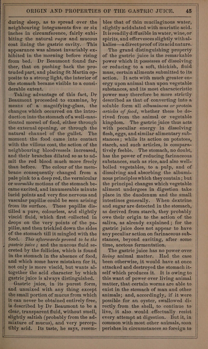 during sleep, as to spread over the neighbouring integuments five or six inches in circumference, fairly exhi- biting the natural ruge and mucous coat lining the gastric cavity. This appearance was almost invariably ex- hibited in the morning before rising from bed. Dr Beaumont found far- ther, that on pushing back the pro- truded part, and placing St Martin op- posite to a strong light, the interior of the stomach became visible to a consi- derable extent. Taking advantage of this fact, Dr Beaumont proceeded to examine, by means of a magnifying-glass, the changes which occurred on the intro- duction into the stomach ofa well-mas- ticated morsel of food, either through the external opening, or through the natural channel of the gullet. The moment the food came into contact with the villous coat, the action of the neighbouring bloodvessels increased, and their branches dilated so as to ad- mit the red blood much more freely than before. The colour of the mem- brane consequently changed from a pale pink to a deep red, the vermicular or wormlike motions of the stomach be- came excited, and innumerable minute lucid points and very fine nervous and vascular papille could be seen arising from its surface. These papille dis- tilled a pure, colourless, and slightly viscid fluid, which first collected in drops on the very points of the pa- pille, and then trickled down the sides of the stomach till it mingled with the food. This afterwards proved to be the gastric juice ; and the mucous fluid se- ereted by the follicles, which is found in the stomach in the absence of food, and which some have mistaken for it, not only is more viscid, but wants al- together the acid character by which | gastric juice is always distinguished. | Gastric juice, in its purest form, | and unmixed with any thing except the small portion of mucus from which it can never be obtained entirely free, | is described by Dr Beaumont to be a clear, transparent fluid, without smell, slightly saltish (probably from the ad- mixture of mucus), and very percep- tibly acid. Its taste, he says, resem- 45 bles that of thin mucilaginous water, slightly acidulated with muriatic acid. Itisreadily diffusible in water, wine, or spirits, and effervesces slightly with al- kalies—a direct proof of its acid nature. The grand distinguishing property of the gastric juice is the remarkable power which it possesses of dissolving or reducing to a soft, thickish, fluid mass, certain aliments submitted to its action. It acts with much greater en- ergy upon animal than upon vegetable substances, and its most characteristic power may therefore be more strictly described as that of converting into a soluble form all albuminous or protein articles of food, whether these be de- rived from the animal or vegetable kingdom. The gastric juice thus acts with peculiar energy in dissolving flesh, eggs, and similar alimentary sub- stances ; while its action on potatoes, starch, and such articles, is compara- tively feeble. The stomach, no doubt, has the power of reducing farinaceous substances, such as rice, and also well- boiled vegetables, to a pulp, and of dissolving and absorbing the albumi- nous principles which they contain; but the principal changes which vegetable aliment undergoes in digestion take place in the duodenum and the small intestines generally. When dextrine and sugar are detected in the stomach, as derived from starch, they probably owe their origin to the action of the saliva, as already explained ; for the gastric juice does not appear to have any peculiar action on farinaceous sub- stances, beyond exciting, after some time, acetous fermentation. The gastric juice has no power over living animal matter. Had the case been otherwise, it would have at once attacked and destroyed the stomach it- self which produces it. It is owing to this want of power over living animal matter, that certain worms are able to exist in the stomach of man and other animals; and, accordingly, if it were possible for an oyster, swallowed di- rectly from the shell, to continue to live, it also would effectually resist every attempt at digestion. But it, in common with most other animals, soon perishes in circumstances so foreign to