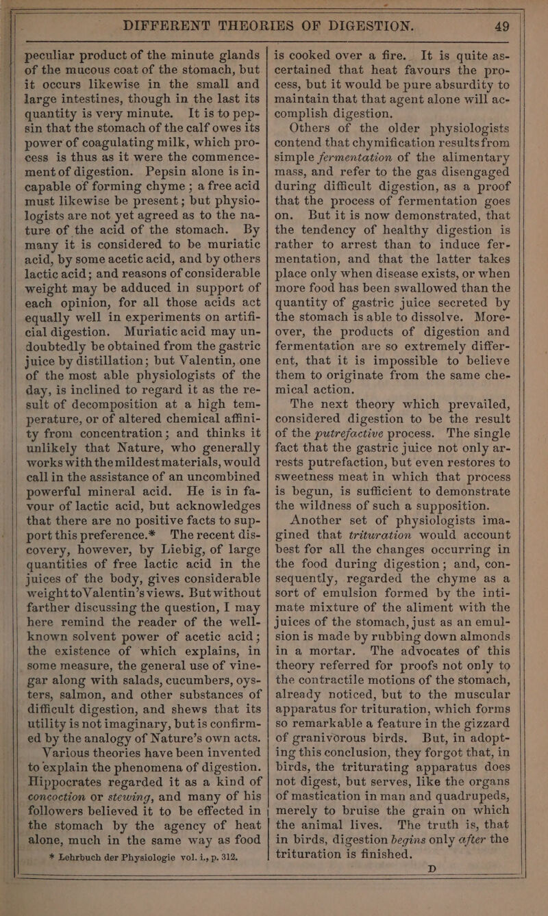 peculiar product of the minute glands of the mucous coat of the stomach, but it occurs likewise in the small and large intestines, though in the last its quantity is very minute. It is to pep- sin that the stomach of the calf owes its power of coagulating milk, which pro- cess is thus as it were the commence- ment of digestion. Pepsin alone is in- capable of forming chyme ; a free acid must likewise be present; but physio- logists are not yet agreed as to the na- ture of the acid of the stomach. By many it is considered to be muriatic acid, by some acetic acid, and by others lactic acid; and reasons of considerable weight may be adduced in support of each opinion, for all those acids act equally well in experiments on artifi- cial digestion. Muriatic acid may un- doubtedly be obtained from the gastric juice by distillation; but Valentin, one of the most able physiologists of the day, is inclined to regard it as the re- sult of decomposition at a high tem- unlikely that Nature, who generally works with the mildest materials, would call in the assistance of an uncombined powerful mineral acid. He is in fa- vour of lactic acid, but acknowledges that there are no positive facts to sup- port this preference.* The recent dis- covery, however, by Liebig, of large quantities of free lactic acid in the weight toValentin’s views. But without farther discussing the question, I may here remind the reader of the well- known solvent power of acetic acid ; the existence of which explains, in some measure, the general use of vine- gar along with salads, cucumbers, oys- ters, salmon, and other substances of difficult digestion, and shews that its utility is not imaginary, but is confirm- ed by the analogy of Nature’s own acts. Various theories have been invented to explain the phenomena of digestion. Hippocrates regarded it as a kind of concoction or stewing, and many of his followers believed it to be effected in | the stomach by the agency of heat alone, much in the same way as food * Lehrbuch der Physiologie vol. i., p. 312. 49 is cooked over a fire. It is quite as- certained that heat favours the pro- cess, but it would be pure absurdity to maintain that that agent alone will ac- complish digestion. Others of the older physiologists contend that chymification results from simple fermentation of the alimentary mass, and refer to the gas disengaged during difficult digestion, as a proof that the process of fermentation goes on. But it is now demonstrated, that the tendency of healthy digestion is rather to arrest than to induce fer- mentation, and that the latter takes place only when disease exists, or when more food has been swallowed than the quantity of gastric juice secreted by the stomach is able to dissolve. More- over, the products of digestion and fermentation are so extremely differ- ent, that it is impossible to believe them to originate from the same che- mical action. The next theory which prevailed, considered digestion to be the result of the putrefactive process. The single fact that the gastric juice not only ar- rests putrefaction, but even restores to sweetness meat in which that process is begun, is sufficient to demonstrate the wildness of such a supposition. Another set of physiologists ima- gined that trituration would account best for all the changes occurring in the food during digestion; and, con- sequently, regarded the chyme as a sort of emulsion formed by the inti- mate mixture of the aliment with the juices of the stomach, just as an emul- sion is made by rubbing down almonds in a mortar. The advocates of this theory referred for proofs not only to the contractile motions of the stomach, already noticed, but to the muscular apparatus for trituration, which forms so remarkable a feature in the gizzard of granivorous birds. But, in adopt- ing this conclusion, they forgot that, in birds, the triturating apparatus does not digest, but serves, like the organs of mastication in man and quadrupeds, merely to bruise the grain on which the animal lives. The truth is, that in birds, digestion begins only after the trituration is finished. D