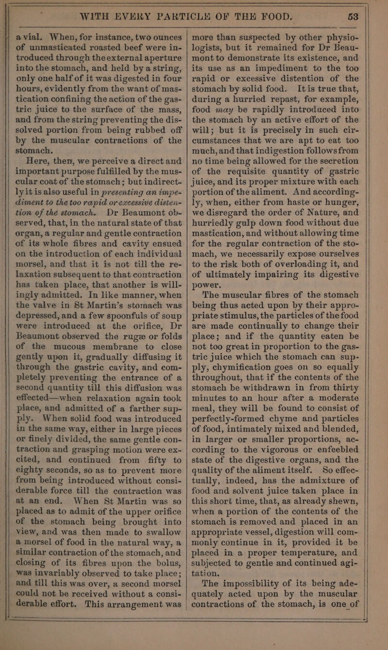 avial. When, for instance, two ounces of unmasticated roasted beef were in- troduced through the external aperture into the stomach, and held by a string, only one half of it was digested in four hours, evidently from the want of mas- tication confining the action of the gas- tric juice to the surface of the mass, and from the string preventing the dis- solved portion from being rubbed off by the muscular contractions of the stomach. Here, then, we perceive a direct and important purpose fulfilled by the mus- cular coat of the stomach ; but indirect. ly itis also useful in presenting an impe- diment to the too rapid or excessive disten- tion of the stomach. Dr Beaumont ob- served, that, in the natural state of that organ, a regular and gentle contraction of its whole fibres and cavity ensued on the introduction of each individual morsel, and that it is not till the re- laxation subsequent to that contraction has taken place, that another is will- ingly admitted. In like manner, when the valve in St Martin’s stomach was depressed, and a few spoonfuls of soup were introduced at the orifice, Dr Beaumont observed the rugz or folds of the mucous membrane to close gently upon it, gradually diffusing it through the gastric cavity, and com- pletely preventing the entrance of a second quantity till this diffusion was effected—when relaxation again took place, and admitted of a farther sup- ply. When solid food was introduced in the same way, either in large pieces or finely divided, the same gentle con- traction and grasping motion were ex- cited, and continued from fifty to eighty seconds, so as to prevent more from being introduced without consi- derable force till the contraction was at an end. When St Martin was so placed as to admit of the upper orifice of the stomach being brought into view, and was then made to swallow a morsel of food in the natural way, a similar contraction of the stomach, and closing of its fibres upon the bolus, was invariably observed to take place; and till this was over, a second morsel could not be received without a consi- 53 more than suspected by other physio- logists, but it remained for Dr Beau- mont to demonstrate its existence, and its use as an impediment to the too rapid or excessive distention of the stomach by solid food. Itis true that, during a hurried repast, for example, food may be rapidly introduced into the stomach by an active effort of the will; but it is precisely in such cir- cumstances that we are apt to eat too much, and that indigestion followsfrom no time being allowed for the secretion of the requisite quantity of gastric juice, and its proper mixture with each portion of thealiment. And according- ly, when, either from haste or hunger, we disregard the order of Nature, and hurriedly gulp down food without due mastication, and without allowing time for the regular contraction of the sto- mach, we necessarily expose ourselves to the risk both of overloading it, and of ultimately impairing its digestive power. The muscular fibres of the stomach being thus acted upon by their appro- priate stimulus, the particles of the food are made continually to change their not too great in proportion to the gas- tric juice which the stomach can sup- ply, chymification goes on so equally throughout, that if the contents of the stomach be withdrawn in from thirty minutes to an hour after a moderate meal, they will be found to consist of perfectly-formed chyme and particles of food, intimately mixed and blended, in larger or smaller proportions, ac- cording to the vigorous or enfeebled state of the digestive organs, and the quality of the aliment itself. So effee- tually, indeed, has the admixture of food and solvent juice taken place in this short time, that, as already shewn, when a portion of the contents of the stomach is removed and placed in an appropriate vessel, digestion will com- monly continue in it, provided it be placed in a proper temperature, and subjected to gentle and continued agi- tation. The impossibility of its being ade- quately acted upon by the muscular
