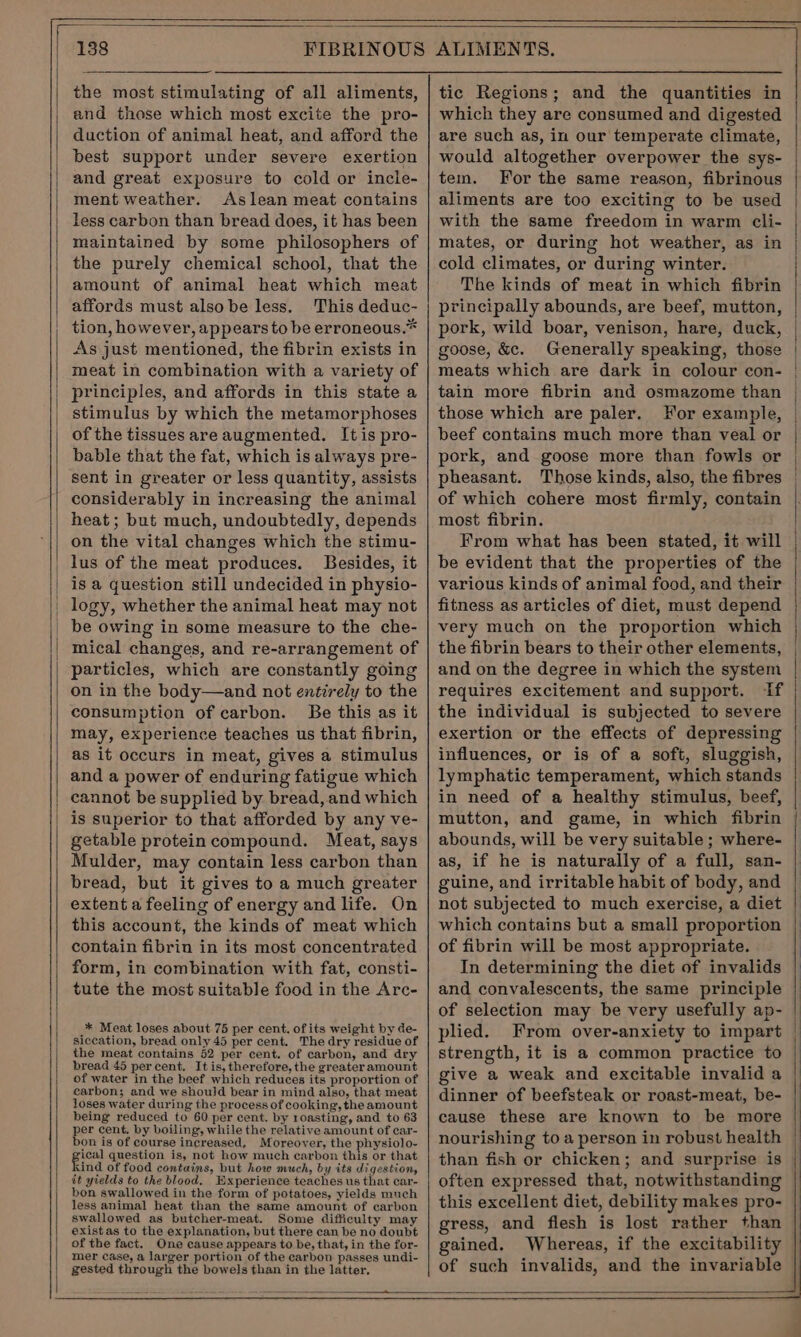 the most stimulating of all aliments, and those which most excite the pro- duction of animal heat, and afford the best support under severe exertion and great exposure to cold or incle- ment weather. Aslean meat contains less carbon than bread does, it has been maintained by some philosophers of the purely chemical school, that the amount of animal heat which meat affords must also be less. This deduc- tion, however, appears to be erroneous.* As just mentioned, the fibrin exists in meat in combination with a variety of principles, and affords in this state a stimulus by which the metamorphoses of the tissues are augmented. It is pro- bable that the fat, which is always pre- sent in greater or less quantity, assists considerably in increasing the animal heat; but much, undoubtedly, depends on the vital changes which the stimu- lus of the meat produces. Besides, it is a question still undecided in physio- logy, whether the animal heat may not be owing in some measure to the che- mical changes, and re-arrangement of particles, which are constantly going on in the body—and not entirely to the consumption of carbon. Be this as it may, experience teaches us that fibrin, as it occurs in meat, gives a stimulus and a power of enduring fatigue which cannot be supplied by bread, and which is superior to that afforded by any ve- getable proteincompound. Meat, says Mulder, may contain less carbon than bread, but it gives to a much greater extent a feeling of energy and life. On this account, the kinds of meat which contain fibrin in its most concentrated form, in combination with fat, consti- tute the most suitable food in the Arc- * Meat loses about 75 per cent. of its weight by de- siccation, bread only 45 per cent. The dry residue of the meat contains 52 per cent. of carbon, and dry bread 45 percent. It is, therefore, the greater amount of water in the beef which reduces its proportion of carbon; and we should bear in mind also, that meat loses water during the process of cooking, the amount being reduced to 60 per cent. by roasting, and to 63 per cent. by boiling, while the relative amount of car- bon is of course increased, Moreover, the physiolo- tery question is, not how much carbon this or that kind of food contains, but how much, by its digestion, it yields to the blood. Wxperience teaches us that car- bon swallowed in the form of potatoes, yields much less animal heat than the same amount of carbon swallowed as butcher-meat. Some difficulty may existas to the explanation, but there can be no doubt of the fact. One cause appears to be, that, in the for- mer case, a larger portion of the carbon passes undi- gested through the bowels than in the latter, = é = — ao ie tic Regions; and the quantities in which they are consumed and digested are such as, in our temperate climate, would altogether overpower the sys- tem. For the same reason, fibrinous aliments are too exciting to be used with the same freedom in warm cli- mates, or during hot weather, as in cold climates, or during winter. The kinds of meat in which fibrin principally abounds, are beef, mutton, pork, wild boar, venison, hare, duck, goose, &amp;c. Generally speaking, those meats which are dark in colour con- tain more fibrin and osmazome than those which are paler. For example, beef contains much more than veal or pork, and goose more than fowls or pheasant. Those kinds, also, the fibres of which cohere most firmly, contain most fibrin. From what has been stated, it will be evident that the properties of the various kinds of animal food, and their fitness as articles of diet, must depend very much on the proportion which the fibrin bears to their other elements, and on the degree in which the system requires excitement and support. If the individual is subjected to severe exertion or the effects of depressing influences, or is of a soft, sluggish, lymphatic temperament, which stands in need of a healthy stimulus, beef, mutton, and game, in which fibrin abounds, will be very suitable ; where- as, if he is naturally of a full, san- guine, and irritable habit of body, and not subjected to much exercise, a diet which contains but a small proportion of fibrin will be most appropriate. In determining the diet of invalids and convalescents, the same principle of selection may be very usefully ap- plied. From over-anxiety to impart strength, it is a common practice to give a weak and excitable invalid a dinner of beefsteak or roast-meat, be- cause these are known to be more nourishing to a person in robust health than fish or chicken; and surprise is often expressed that, notwithstanding this excellent diet, debility makes pro- gress, and flesh is lost rather than gained. Whereas, if the excitability of such invalids, and the invariable