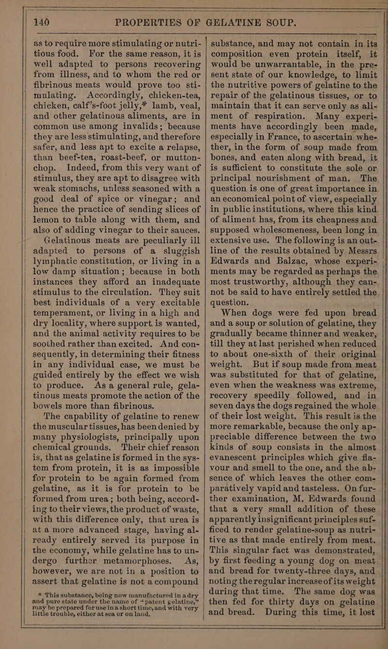 as to require more stimulating or nutri- tious food. For the same reason, it is well adapted to persons recovering from illness, and to whom the red or fibrinous meats would prove too sti- mulating. Accordingly, chicken-tea, chicken, calf’s-foot jelly,* lamb, veal, and other gelatinous aliments, are in common use among invalids; because they are less stimulating, and therefore safer, and less apt to excite a relapse, than beef-tea, roast-beef, or mutton- chop. Indeed, from this very want of stimulus, they are apt to disagree with weak stomachs, unless seasoned with a good deal of spice or vinegar; and hence the practice of sending slices of lemon to table along with them, and also of adding vinegar to their sauces. Gelatinous meats are peculiarly ill adapted to persons of a sluggish lymphatic constitution, or living ina low damp situation ; because in both instances they afford an inadequate stimulus to the circulation. They suit best individuals of a very excitable temperament, or living in a high and dry locality, where support. is wanted, and the animal activity requires to be soothed rather than excited. And con- sequently, in determining their fitness in any individual case, we must be guided entirely by the effect we wish to produce. As a general rule, gela- tinous meats promote the action of the bowels more than fibrinous. The capability of gelatine to renew the muscular tissues, has been denied by many physiologists, principally upon chemical grounds, Their chief reason is, that as gelatine is formed in the sys- tem from protein, it is as impossible for protein to be again formed from gelatine, as it is for protein to be formed from urea; both being, accord- ing to their views, the product of waste, with this difference only, that urea is at a more advanced stage, having al- ready entirely served its purpose in the economy, while gelatine has to un- dergo further metamorphoses. As, however, we are not in a position to assert that gelatine is not a compound * This substance, being now manufactured in adry and pure state under the name of “patent gelatine,” may be prepared for use ina short time, and with very little trouble, either at sea or on land, substance, and may not contain in its composition even protein itself, it would be unwarrantable, in the pre- sent state of our knowledge, to limit the nutritive powers of gelatine to the repair of the gelatinous tissues, or to maintain that it can serve only as ali- ment of respiration. Many experi- ments have accordingly been made, especially in France, to ascertain whe- ther, in the form of soup made from bones, and eaten along with bread, it is sufficient to constitute the sole or principal nourishment of man. The question is one of great importance in an economical point of view, especially in public institutions, where this kind of aliment has, from its cheapness and supposed wholesomeness, been long in extensive use. The following is an out- line of the results obtained by Messrs Edwards and Balzac, whose experi- ments may be regarded as perhaps the most trustworthy, although they can- not be said to have entirely settled the question. When dogs were fed upon bread and a soup or solution of gelatine, they gradually became thinner and weaker, till they at last perished when reduced to about one-sixth of their original weight. But if soup made from meat was substituted for that of gelatine, even when the weakness was extreme, recovery speedily followed, and in seven days the dogs regained the whole of their lost weight. This result is the more remarkable, because the only ap- preciable difference between the two kinds of soup consists in the almost evanescent principles which give fla- vour and smell to the one, and the ab- sence of which leaves the other com- paratively vapid and tasteless. On fur- ther examination, M. Edwards found that a very small addition of these apparently insignificant principles suf- ficed to render gelatine-soup as nutri- tive as that made entirely from meat. This singular fact was demonstrated, by first feeding a young dog on meat and bread for twenty-three days, and noting theregular increase of its weight during that time. The same dog was