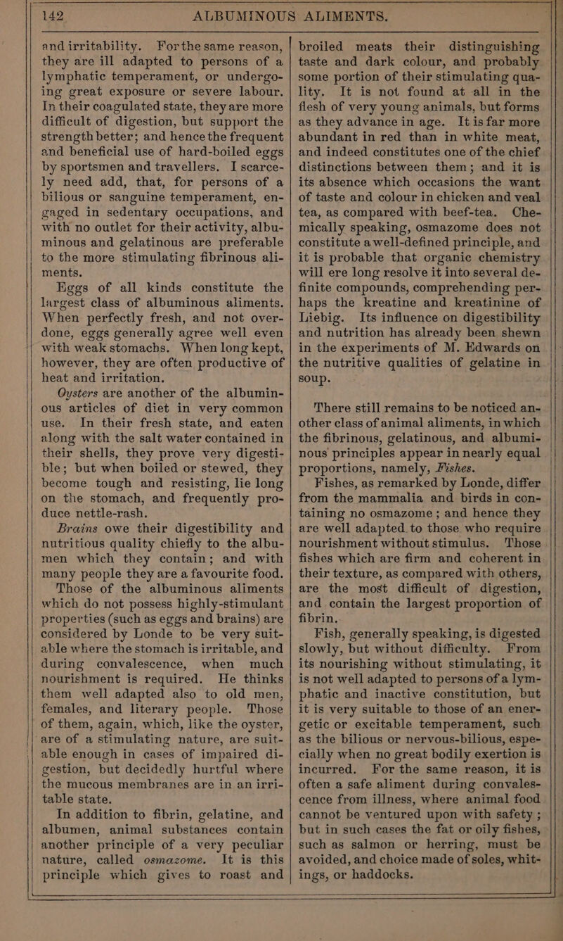 and irritability. Forthe same reason, they are ill adapted to persons of a lymphatic temperament, or undergo- ing great exposure or severe labour. In their coagulated state, they are more difficult of digestion, but support the strength better; and hence the frequent and beneficial use of hard-boiled eggs by sportsmen and travellers. I scarce- ly need add, that, for persons of a bilious or sanguine temperament, en- gaged in sedentary occupations, and with no outlet for their activity, albu- minous and gelatinous are preferable to the more stimulating fibrinous ali- ments. Eggs of all kinds constitute the largest class of albuminous aliments. When perfectly fresh, and not over- done, eggs generally agree well even with weak stomachs. When long kept, however, they are often productive of heat and irritation. Oysters are another of the albumin- ous articles of diet in very common use. In their fresh state, and eaten along with the salt water contained in their shells, they prove very digesti- ble; but when boiled or stewed, they become tough and resisting, lie long on the stomach, and frequently pro- duce nettle-rash. Brains owe their digestibility and nutritious quality chiefly to the albu- men which they contain; and with many people they are a favourite food. Those of the albuminous aliments which do not possess highly-stimulant properties (such as eggs and brains) are considered by Londe to be very suit- able where the stomach is irritable, and during convalescence, when much nourishment is required. He thinks them well adapted also to old men, females, and literary people. Those of them, again, which, like the oyster, are of a stimulating nature, are suit- able enough in cases of impaired di- gestion, but decidedly hurtful where the mucous membranes are in an irri- table state. In addition to fibrin, gelatine, and albumen, animal substances contain another principle of a very peculiar nature, called osmazome. It is this principle which gives to roast and broiled meats their distinguishing taste and dark colour, and probably some portion of their stimulating qua- lity. It is not found at all in the flesh of very young animals, but forms as they advance in age. Itis far more abundant in red than in white meat, and indeed constitutes one of the chief distinctions between them; and it is its absence which occasions the want of taste and colour in chicken and veal tea, as compared with beef-tea. Che- mically speaking, osmazome does not constitute a well-defined principle, and it is probable that organic chemistry will ere long resolve it into several de- finite compounds, comprehending per- haps the kreatine and kreatinine of Liebig. Its influence on digestibility and nutrition has already been shewn in the experiments of M. Edwards on the nutritive qualities of gelatine in soup. There still remains to be noticed an- other class of animal aliments, in which the fibrinous, gelatinous, and albumi- nous principles appear in nearly equal proportions, namely, Fishes. Fishes, as remarked by Londe, differ from the mammalia and birds in con- taining no osmazome ; and hence they are well adapted to those who require nourishment without stimulus. Those fishes which are firm and coherent in their texture, as compared with others, are the most difficult of digestion, and contain the largest proportion of fibrin. Fish, generally speaking, is digested slowly, but without difficulty. From its nourishing without stimulating, it is not well adapted to persons of a lym- phatic and inactive constitution, but it is very suitable to those of an ener- getic or excitable temperament, such as the bilious or nervous-bilious, espe- cially when no great bodily exertion is incurred. For the same reason, it is often a safe aliment during convales- cence from illness, where animal food cannot be ventured upon with safety ; but in such cases the fat or oily fishes, such as salmon or herring, must be avoided, and choice made of soles, whit- ings, or haddocks.